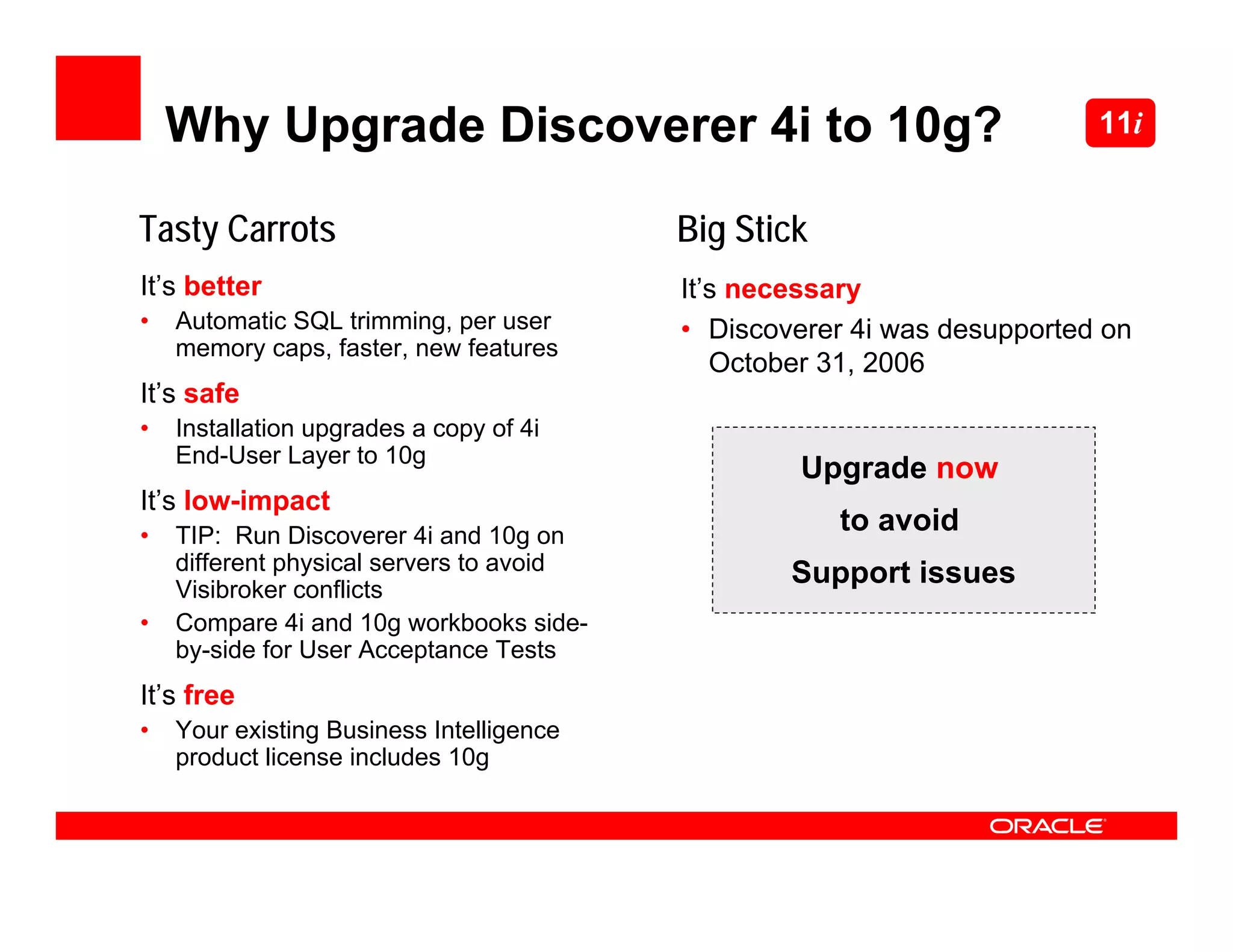 Why Upgrade Discoverer 4i to 10g?                                    11i


Tasty Carrots                             Big Stick
It’s better                               It’s necessary
•   Automatic SQL trimming, per user      • Discoverer 4i was desupported on
    memory caps, faster, new features
                                             October 31, 2006
It’s safe
•   Installation upgrades a copy of 4i
    End-User Layer to 10g
                                                   Upgrade now
It’s low-impact
•   TIP: Run Discoverer 4i and 10g on
                                                      to avoid
    different physical servers to avoid           Support issues
    Visibroker conflicts
•   Compare 4i and 10g workbooks side-
    by-side for User Acceptance Tests
It’s free
•   Your existing Business Intelligence
    product license includes 10g
 