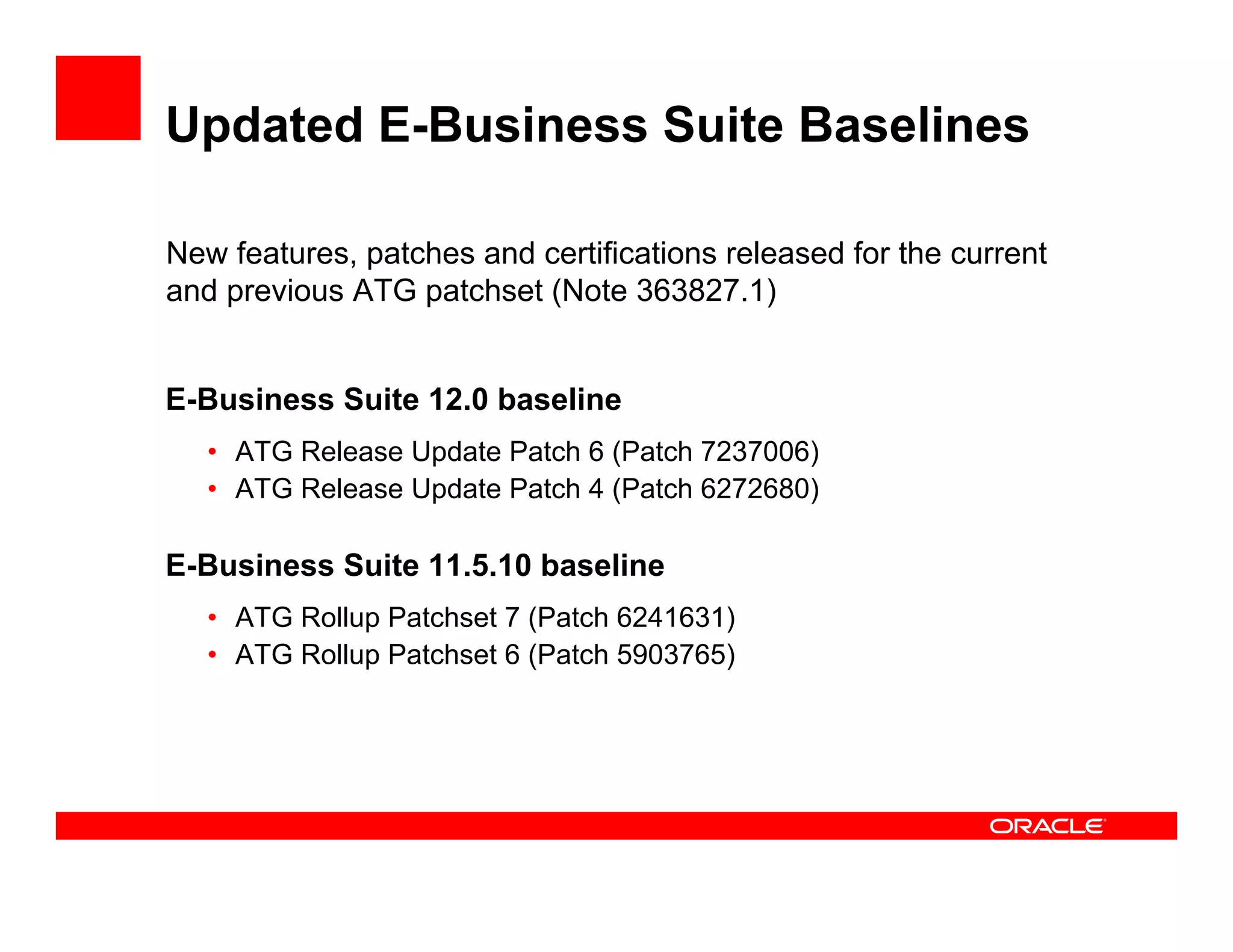 Updated E-Business Suite Baselines

New features, patches and certifications released for the current
and previous ATG patchset (Note 363827.1)


E-Business Suite 12.0 baseline
   • ATG Release Update Patch 6 (Patch 7237006)
   • ATG Release Update Patch 4 (Patch 6272680)

E-Business Suite 11.5.10 baseline
   • ATG Rollup Patchset 7 (Patch 6241631)
   • ATG Rollup Patchset 6 (Patch 5903765)
 