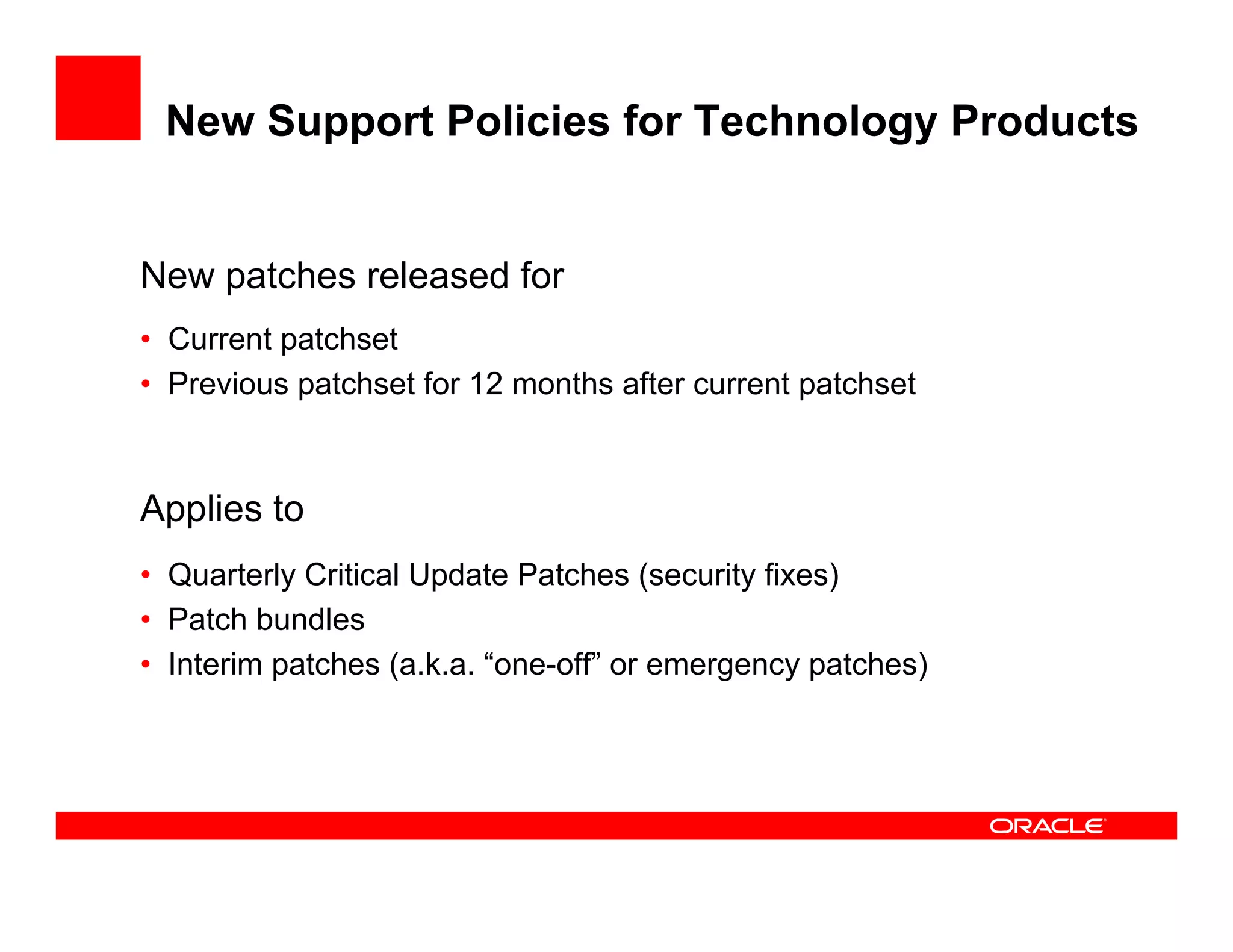 New Support Policies for Technology Products


New patches released for
• Current patchset
• Previous patchset for 12 months after current patchset



Applies to
• Quarterly Critical Update Patches (security fixes)
• Patch bundles
• Interim patches (a.k.a. “one-off” or emergency patches)
 