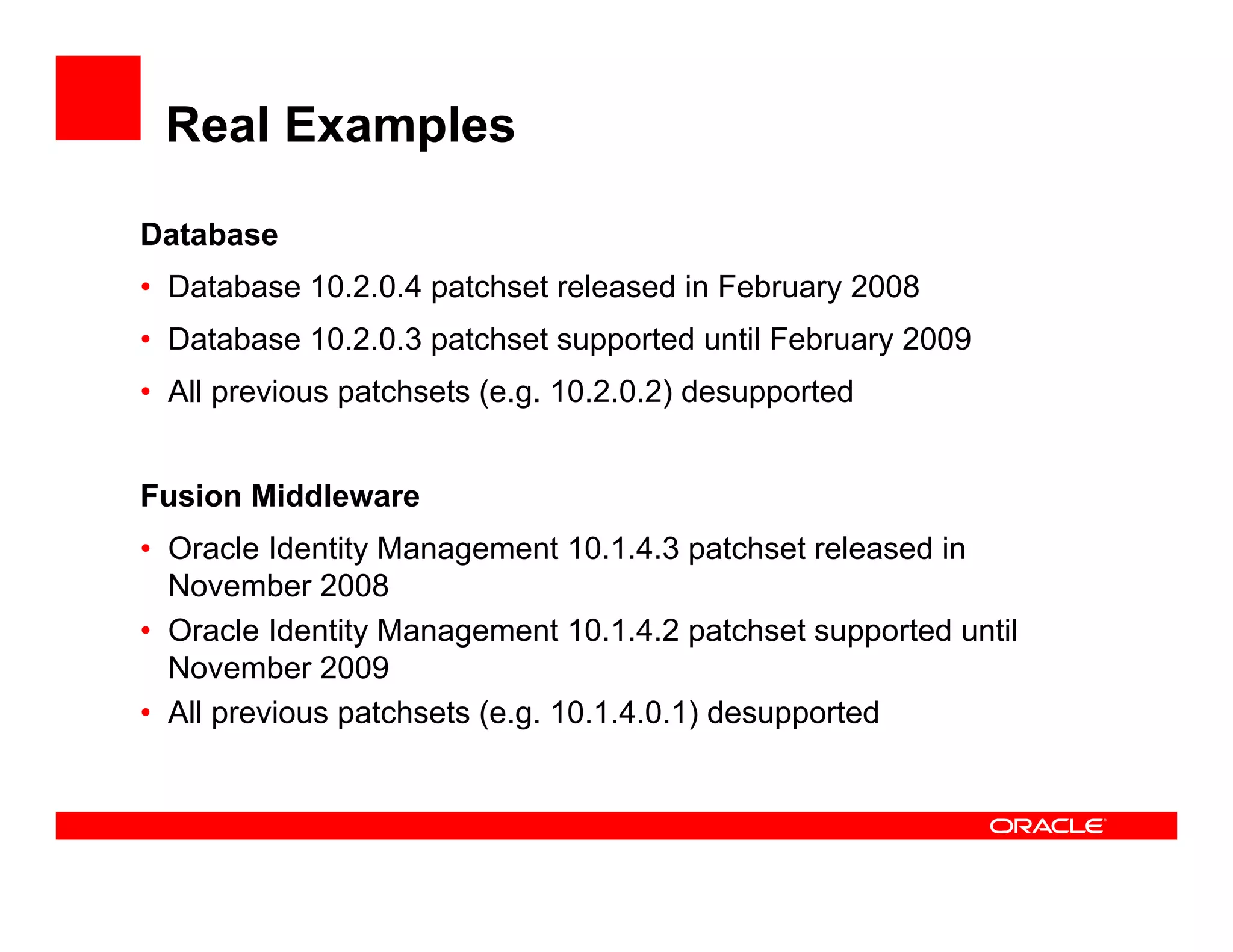 Real Examples

Database
• Database 10.2.0.4 patchset released in February 2008
• Database 10.2.0.3 patchset supported until February 2009
• All previous patchsets (e.g. 10.2.0.2) desupported


Fusion Middleware
• Oracle Identity Management 10.1.4.3 patchset released in
  November 2008
• Oracle Identity Management 10.1.4.2 patchset supported until
  November 2009
• All previous patchsets (e.g. 10.1.4.0.1) desupported
 