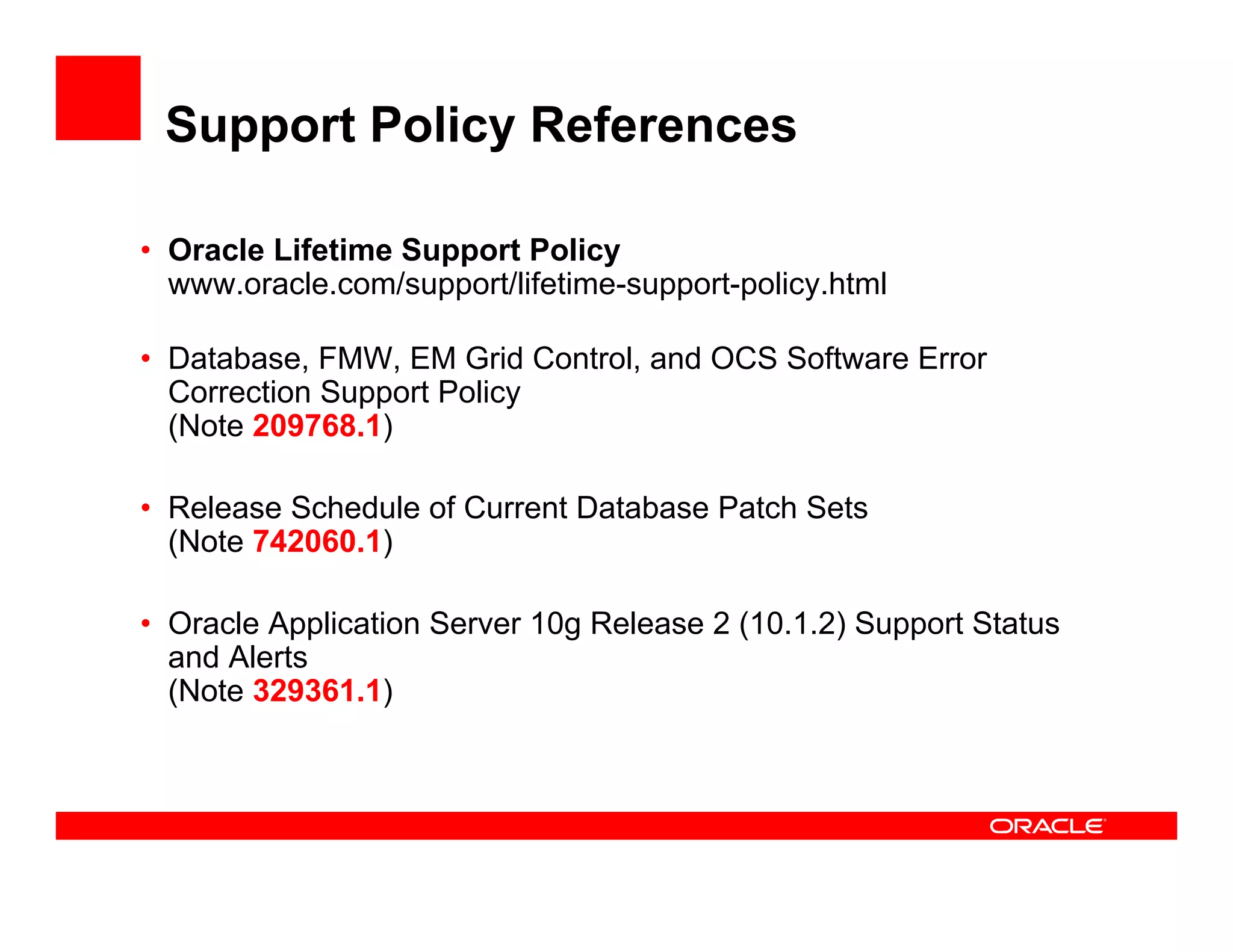 Support Policy References

• Oracle Lifetime Support Policy
  www.oracle.com/support/lifetime-support-policy.html

• Database, FMW, EM Grid Control, and OCS Software Error
  Correction Support Policy
  (Note 209768.1)

• Release Schedule of Current Database Patch Sets
  (Note 742060.1)

• Oracle Application Server 10g Release 2 (10.1.2) Support Status
  and Alerts
  (Note 329361.1)
 