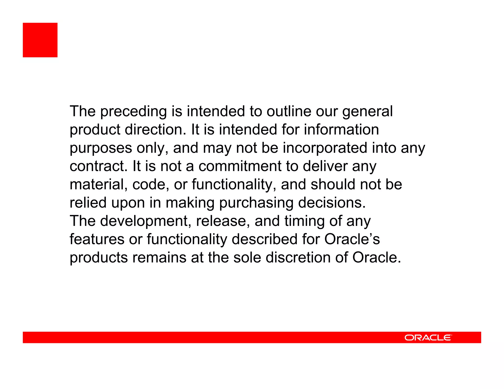 The preceding is intended to outline our general
product direction. It is intended for information
purposes only, and may not be incorporated into any
contract. It is not a commitment to deliver any
material, code, or functionality, and should not be
relied upon in making purchasing decisions.
The development, release, and timing of any
features or functionality described for Oracle’s
products remains at the sole discretion of Oracle.
 