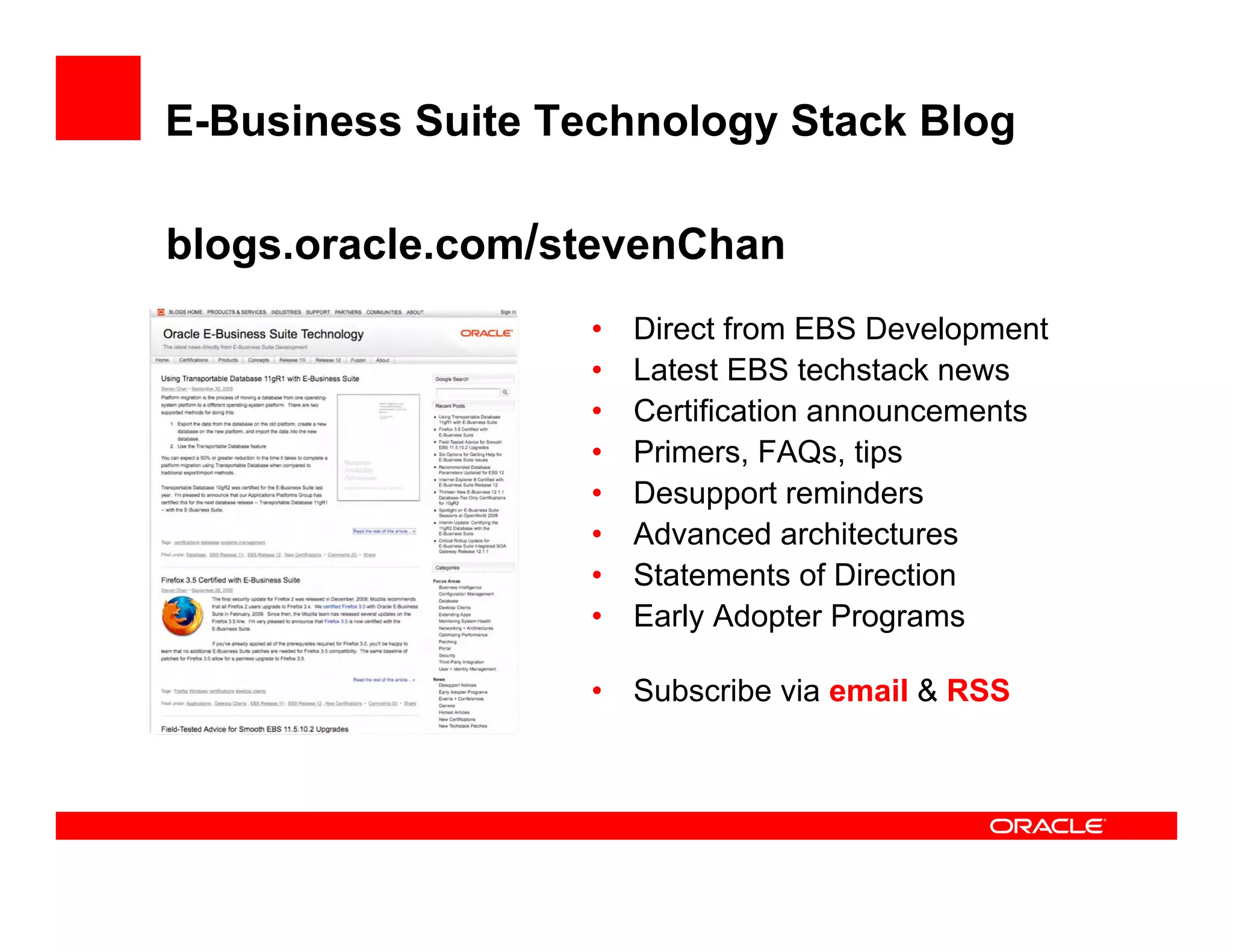 E-Business Suite Technology Stack Blog

blogs.oracle.com/stevenChan
                   •   Direct from EBS Development
                   •   Latest EBS techstack news
                   •   Certification announcements
                   •   Primers, FAQs, tips
                   •   Desupport reminders
                   •   Advanced architectures
                   •   Statements of Direction
                   •   Early Adopter Programs

                   •   Subscribe via email & RSS
 