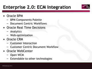Whitehorses B.V.
Enterprise 2.0: ECM IntegrationEnterprise 2.0: ECM Integration
● Oracle BPM
– BPM Components Palette
– Document Centric Workflows
● Oracle Real Time Decisions
– Analytics
– Web-optimization
● Oracle CRM
– Customer Interaction
– Customer Centric Document Workflow
● Oracle WebCenter
– Open WCM
– Extendable to other technologies
 
