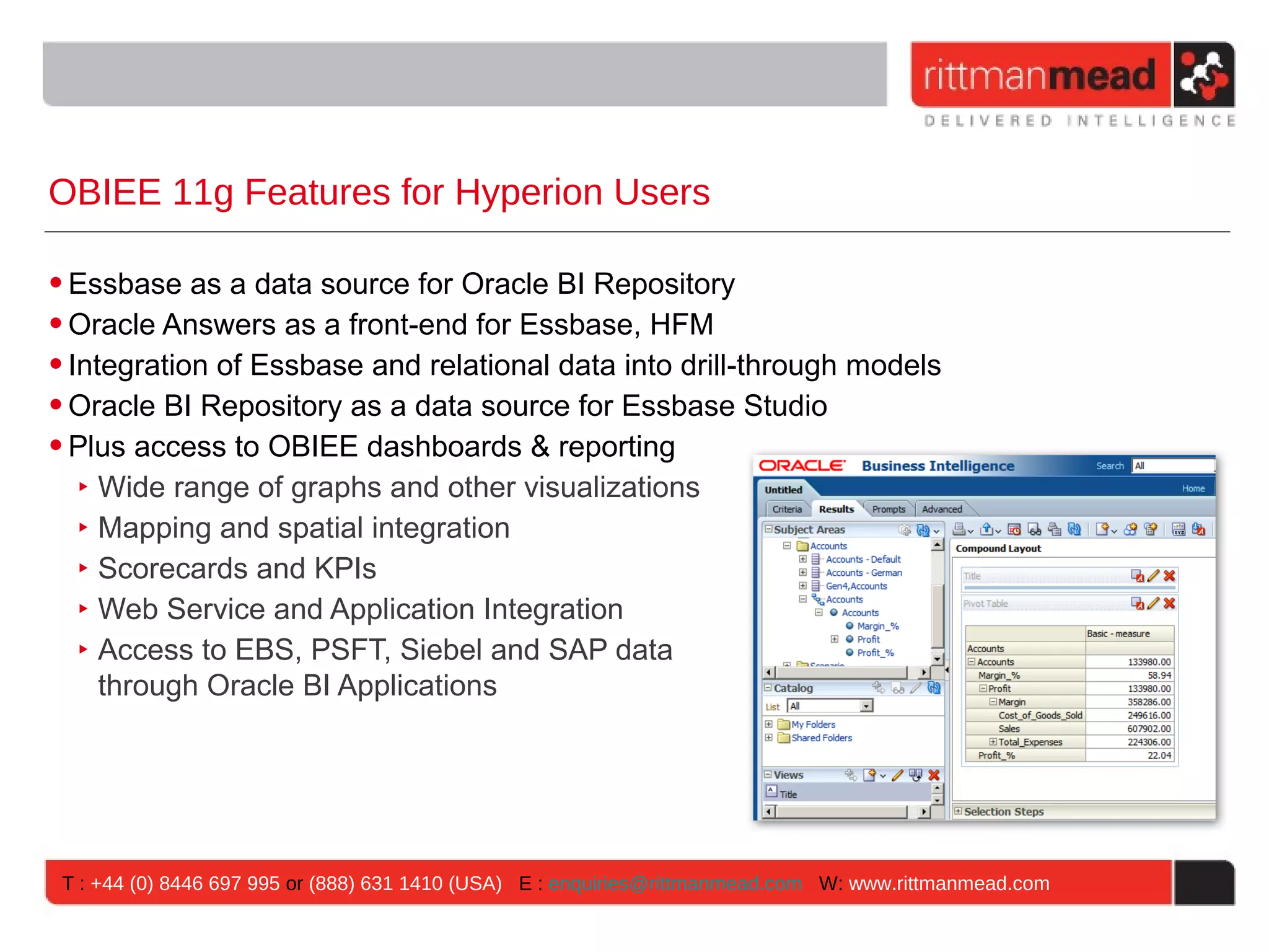 OBIEE 11g Features for Hyperion Users

• Essbase as a data source for Oracle BI Repository
• Oracle Answers as a front-end for Essbase, HFM
• Integration of Essbase and relational data into drill-through models
• Oracle BI Repository as a data source for Essbase Studio
• Plus access to OBIEE dashboards & reporting
   ‣ Wide range of graphs and other visualizations
   ‣ Mapping and spatial integration
   ‣ Scorecards and KPIs
   ‣ Web Service and Application Integration
   ‣ Access to EBS, PSFT, Siebel and SAP data
     through Oracle BI Applications




 T : +44 (0) 8446 697 995 or (888) 631 1410 (USA) E : enquiries@rittmanmead.com W: www.rittmanmead.com
 