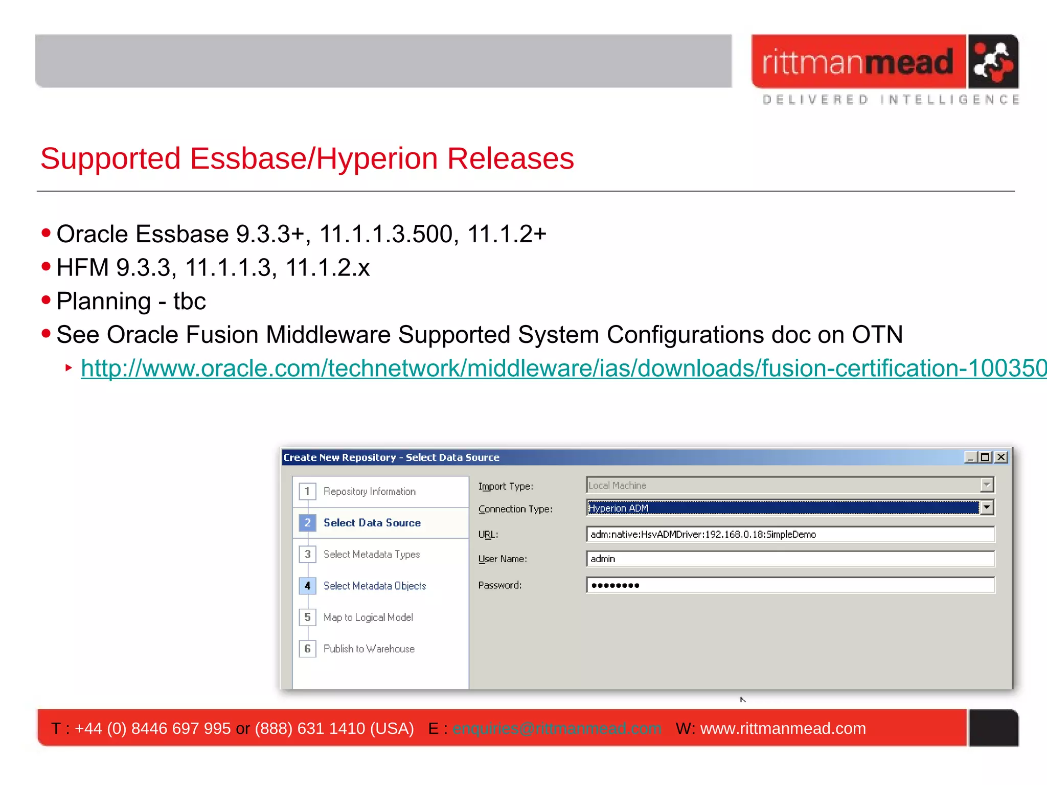 Supported Essbase/Hyperion Releases

• Oracle Essbase 9.3.3+, 11.1.1.3.500, 11.1.2+
• HFM 9.3.3, 11.1.1.3, 11.1.2.x
• Planning - tbc
• See Oracle Fusion Middleware Supported System Configurations doc on OTN
   ‣ http://www.oracle.com/technetwork/middleware/ias/downloads/fusion-certification-100350




 T : +44 (0) 8446 697 995 or (888) 631 1410 (USA) E : enquiries@rittmanmead.com W: www.rittmanmead.com
 