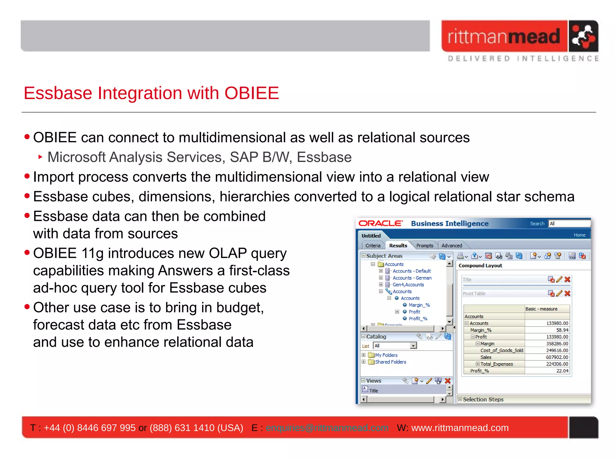 Essbase Integration with OBIEE

• OBIEE can connect to multidimensional as well as relational sources
   ‣ Microsoft Analysis Services, SAP B/W, Essbase
• Import process converts the multidimensional view into a relational view
• Essbase cubes, dimensions, hierarchies converted to a logical relational star schema
• Essbase data can then be combined
  with data from sources
• OBIEE 11g introduces new OLAP query
  capabilities making Answers a first-class
  ad-hoc query tool for Essbase cubes
• Other use case is to bring in budget,
  forecast data etc from Essbase
  and use to enhance relational data




 T : +44 (0) 8446 697 995 or (888) 631 1410 (USA) E : enquiries@rittmanmead.com W: www.rittmanmead.com
 