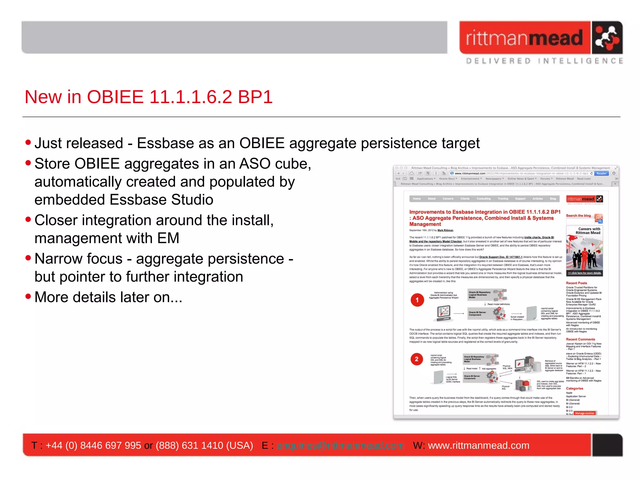 New in OBIEE 11.1.1.6.2 BP1

• Just released - Essbase as an OBIEE aggregate persistence target
• Store OBIEE aggregates in an ASO cube,
  automatically created and populated by
  embedded Essbase Studio
• Closer integration around the install,
  management with EM
• Narrow focus - aggregate persistence -
  but pointer to further integration
• More details later on...




T : +44 (0) 8446 697 995 or (888) 631 1410 (USA) E : enquiries@rittmanmead.com W: www.rittmanmead.com
 