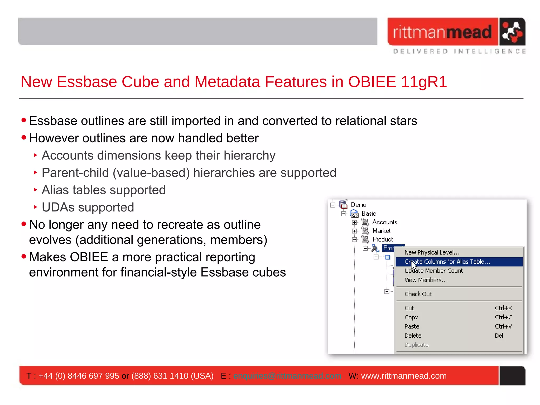 New Essbase Cube and Metadata Features in OBIEE 11gR1

• Essbase outlines are still imported in and converted to relational stars
• However outlines are now handled better
   ‣ Accounts dimensions keep their hierarchy
   ‣ Parent-child (value-based) hierarchies are supported
   ‣ Alias tables supported
   ‣ UDAs supported
• No longer any need to recreate as outline
  evolves (additional generations, members)
• Makes OBIEE a more practical reporting
  environment for financial-style Essbase cubes




 T : +44 (0) 8446 697 995 or (888) 631 1410 (USA) E : enquiries@rittmanmead.com W: www.rittmanmead.com
 