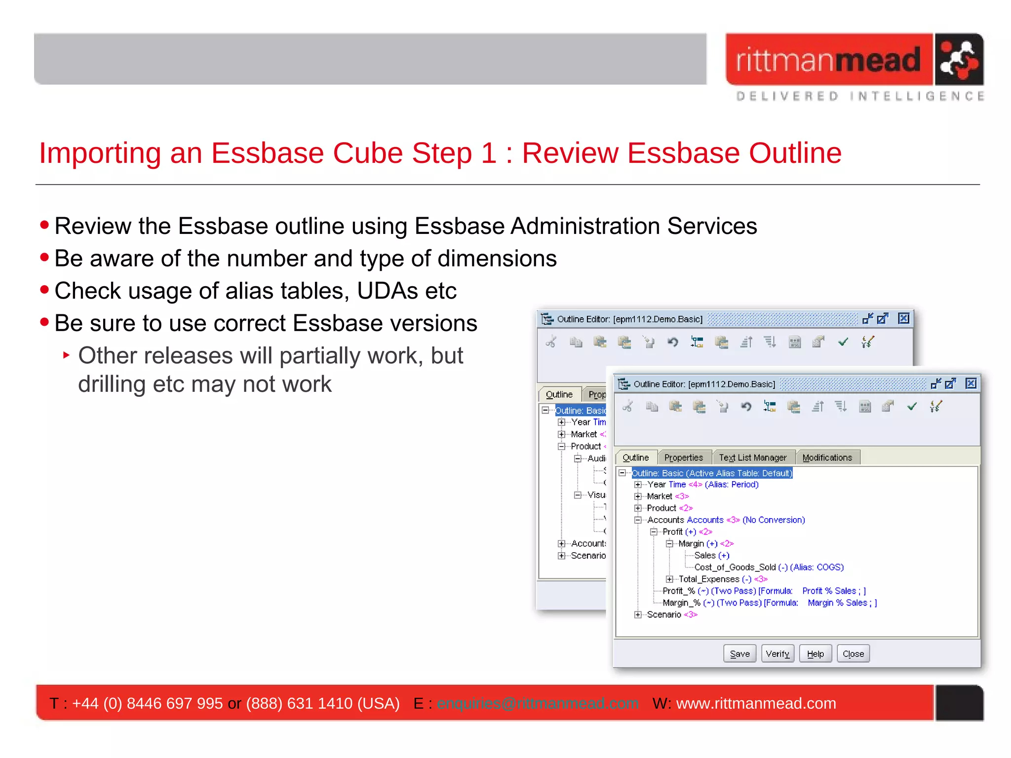 Importing an Essbase Cube Step 1 : Review Essbase Outline

• Review the Essbase outline using Essbase Administration Services
• Be aware of the number and type of dimensions
• Check usage of alias tables, UDAs etc
• Be sure to use correct Essbase versions
   ‣ Other releases will partially work, but
     drilling etc may not work




T : +44 (0) 8446 697 995 or (888) 631 1410 (USA) E : enquiries@rittmanmead.com W: www.rittmanmead.com
 