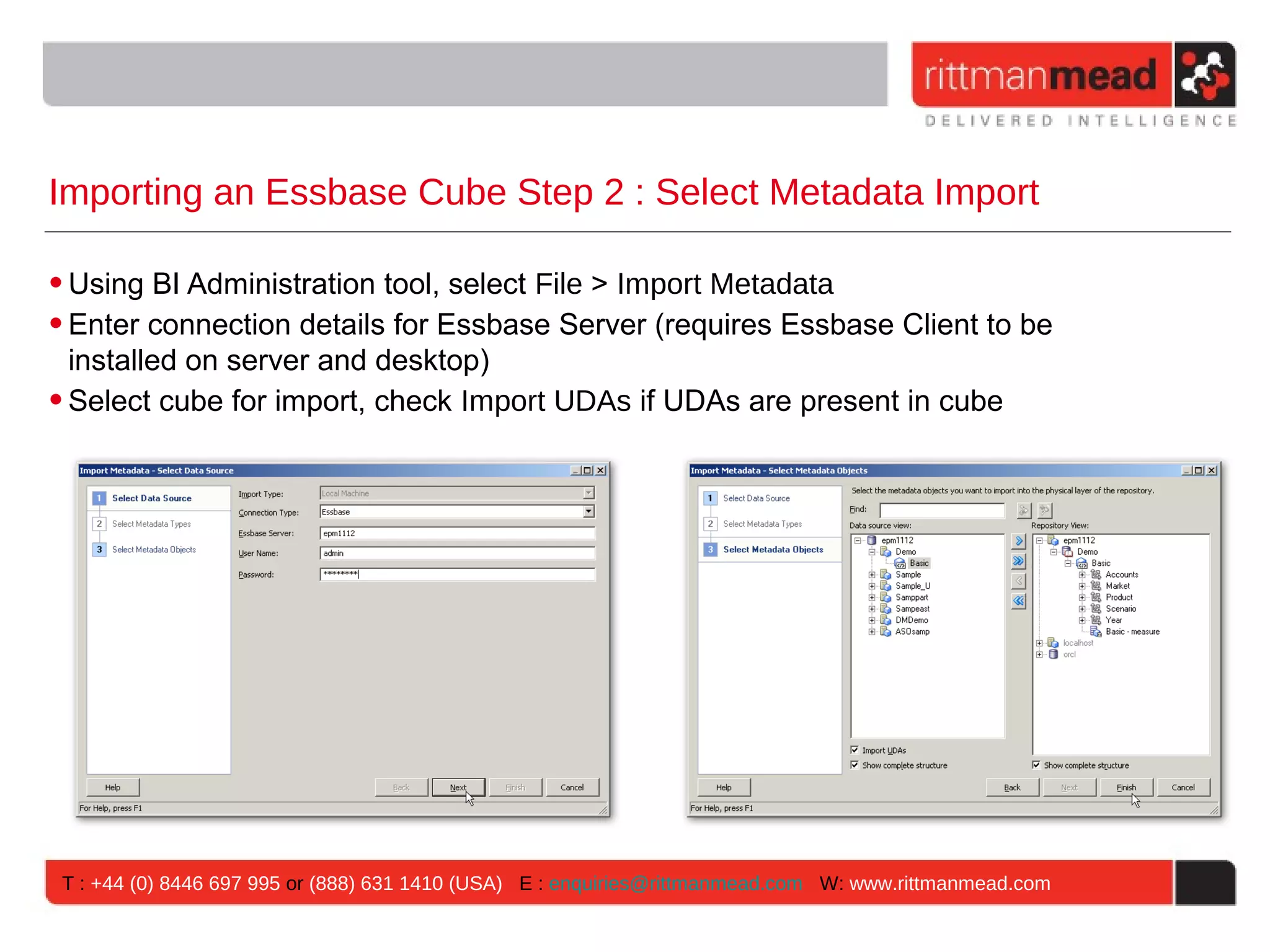Importing an Essbase Cube Step 2 : Select Metadata Import

• Using BI Administration tool, select File > Import Metadata
• Enter connection details for Essbase Server (requires Essbase Client to be
  installed on server and desktop)
• Select cube for import, check Import UDAs if UDAs are present in cube




 T : +44 (0) 8446 697 995 or (888) 631 1410 (USA) E : enquiries@rittmanmead.com W: www.rittmanmead.com
 
