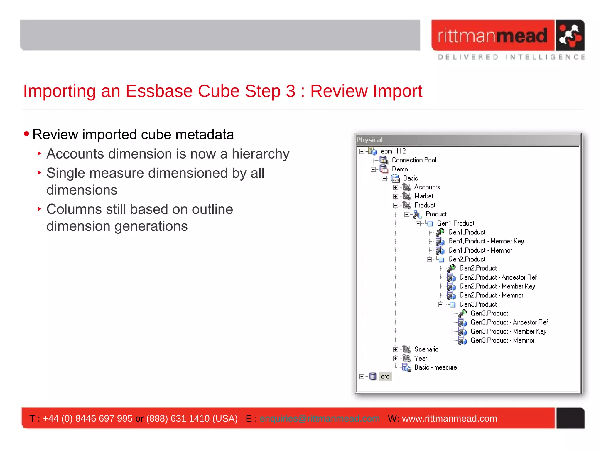 Importing an Essbase Cube Step 3 : Review Import

• Review imported cube metadata
  ‣ Accounts dimension is now a hierarchy
  ‣ Single measure dimensioned by all
    dimensions
  ‣ Columns still based on outline
    dimension generations




T : +44 (0) 8446 697 995 or (888) 631 1410 (USA) E : enquiries@rittmanmead.com W: www.rittmanmead.com
 