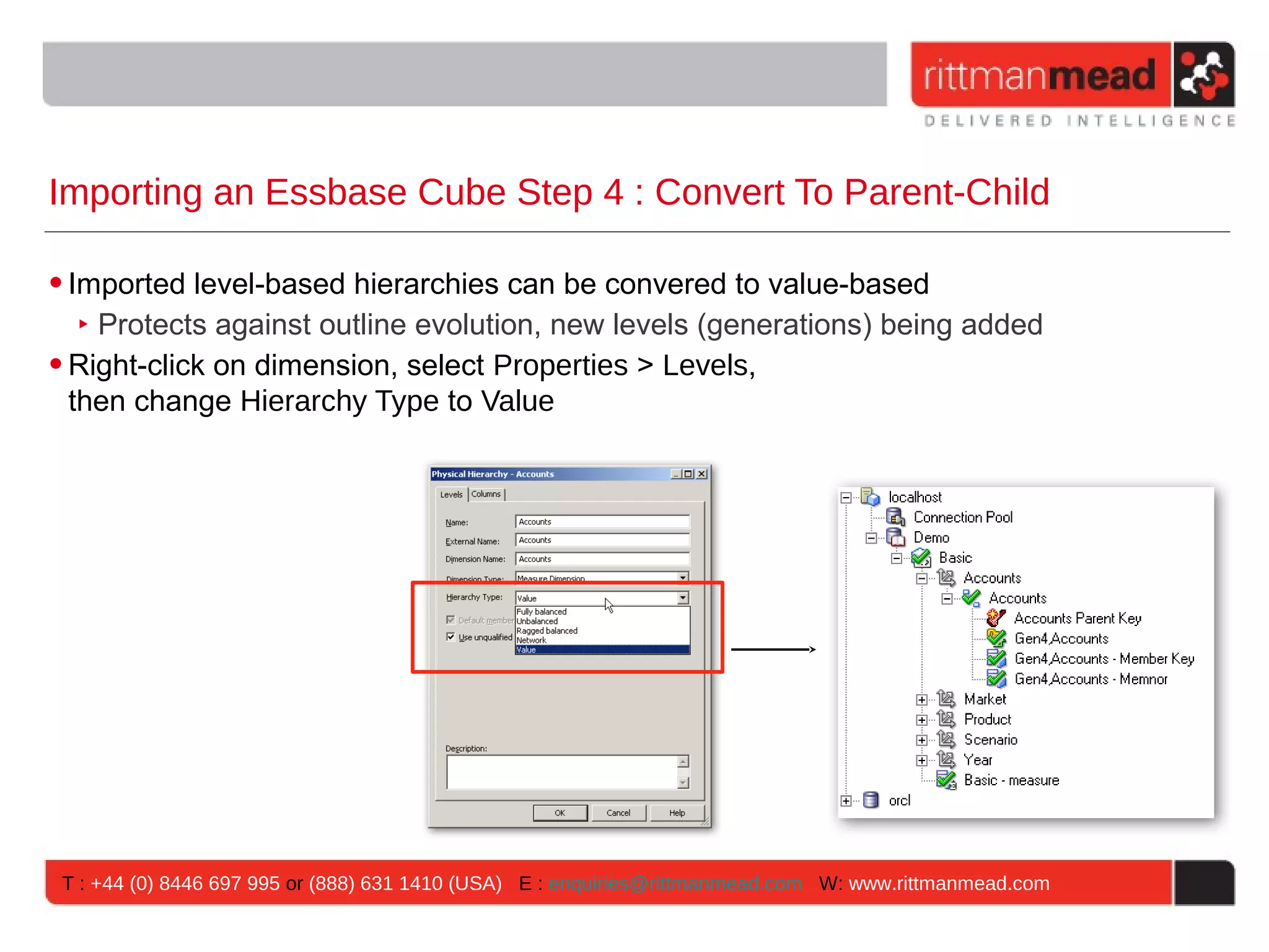 Importing an Essbase Cube Step 4 : Convert To Parent-Child

• Imported level-based hierarchies can be convered to value-based
   ‣ Protects against outline evolution, new levels (generations) being added
• Right-click on dimension, select Properties > Levels,
  then change Hierarchy Type to Value




 T : +44 (0) 8446 697 995 or (888) 631 1410 (USA) E : enquiries@rittmanmead.com W: www.rittmanmead.com
 