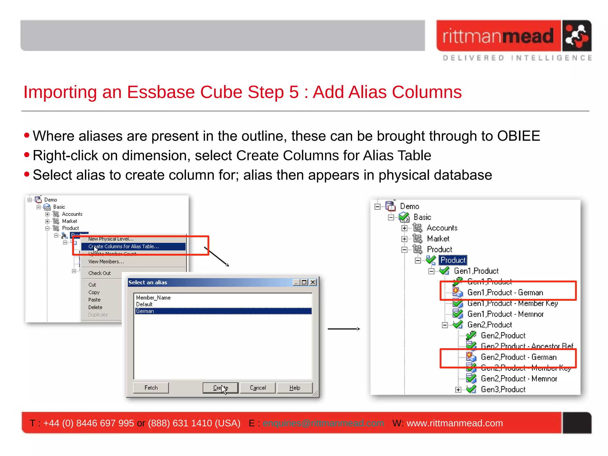 Importing an Essbase Cube Step 5 : Add Alias Columns

• Where aliases are present in the outline, these can be brought through to OBIEE
• Right-click on dimension, select Create Columns for Alias Table
• Select alias to create column for; alias then appears in physical database




 T : +44 (0) 8446 697 995 or (888) 631 1410 (USA) E : enquiries@rittmanmead.com W: www.rittmanmead.com
 