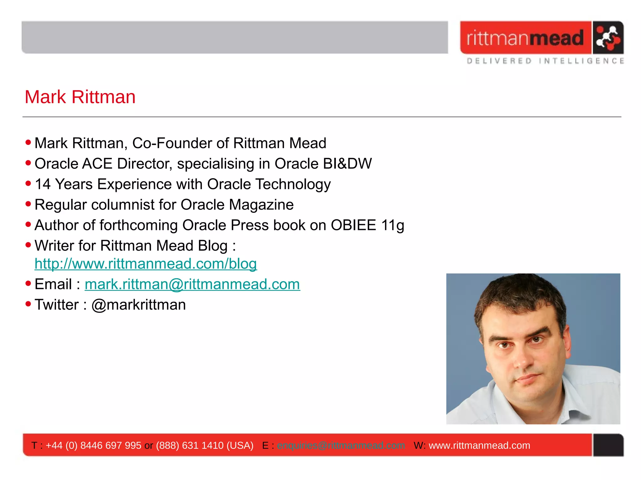 Mark Rittman

• Mark Rittman, Co-Founder of Rittman Mead
• Oracle ACE Director, specialising in Oracle BI&DW
• 14 Years Experience with Oracle Technology
• Regular columnist for Oracle Magazine
• Author of forthcoming Oracle Press book on OBIEE 11g
• Writer for Rittman Mead Blog :
  http://www.rittmanmead.com/blog
• Email : mark.rittman@rittmanmead.com
• Twitter : @markrittman




T : +44 (0) 8446 697 995 or (888) 631 1410 (USA) E : enquiries@rittmanmead.com W: www.rittmanmead.com
 