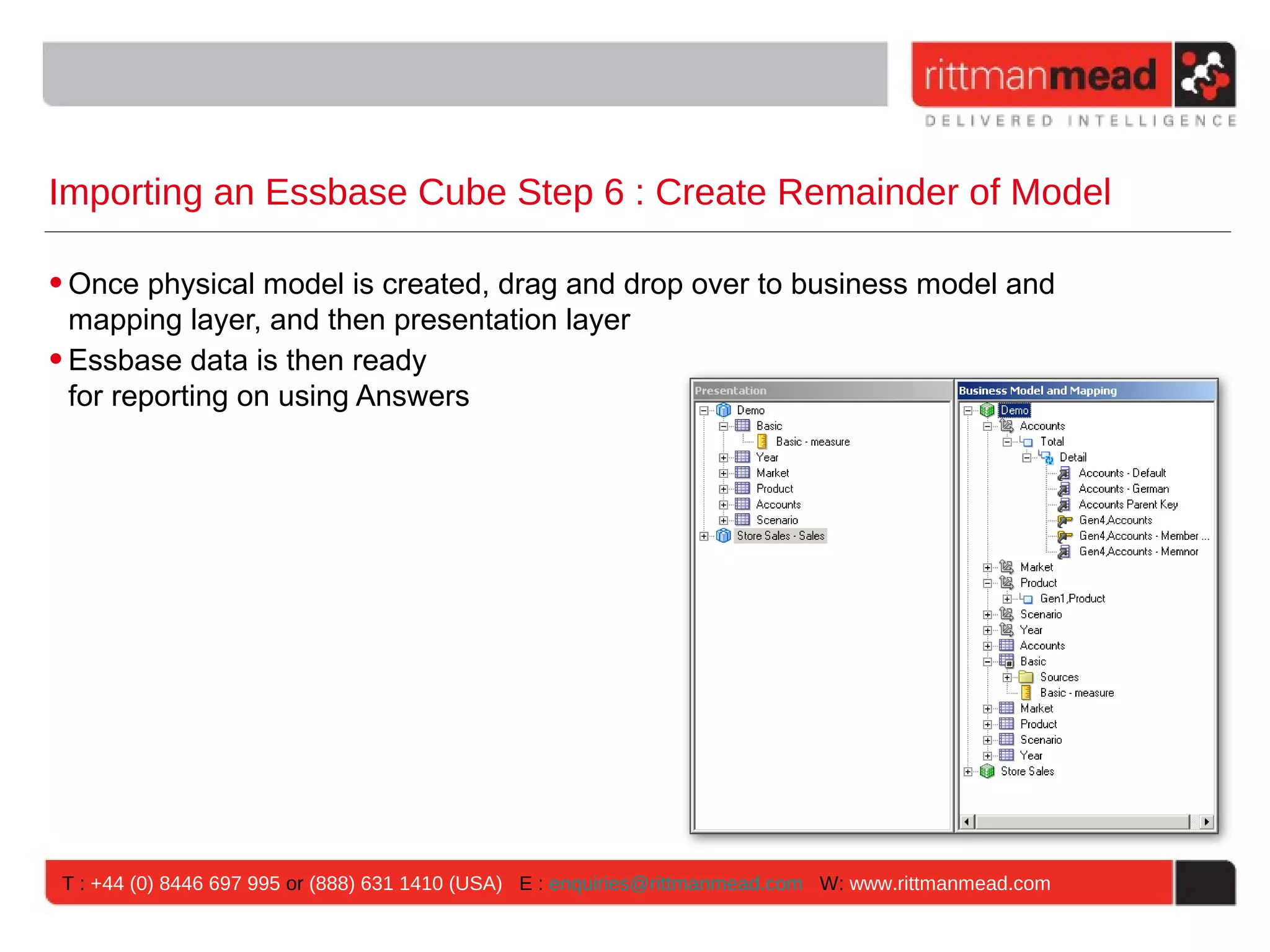 Importing an Essbase Cube Step 6 : Create Remainder of Model

• Once physical model is created, drag and drop over to business model and
  mapping layer, and then presentation layer
• Essbase data is then ready
  for reporting on using Answers




 T : +44 (0) 8446 697 995 or (888) 631 1410 (USA) E : enquiries@rittmanmead.com W: www.rittmanmead.com
 