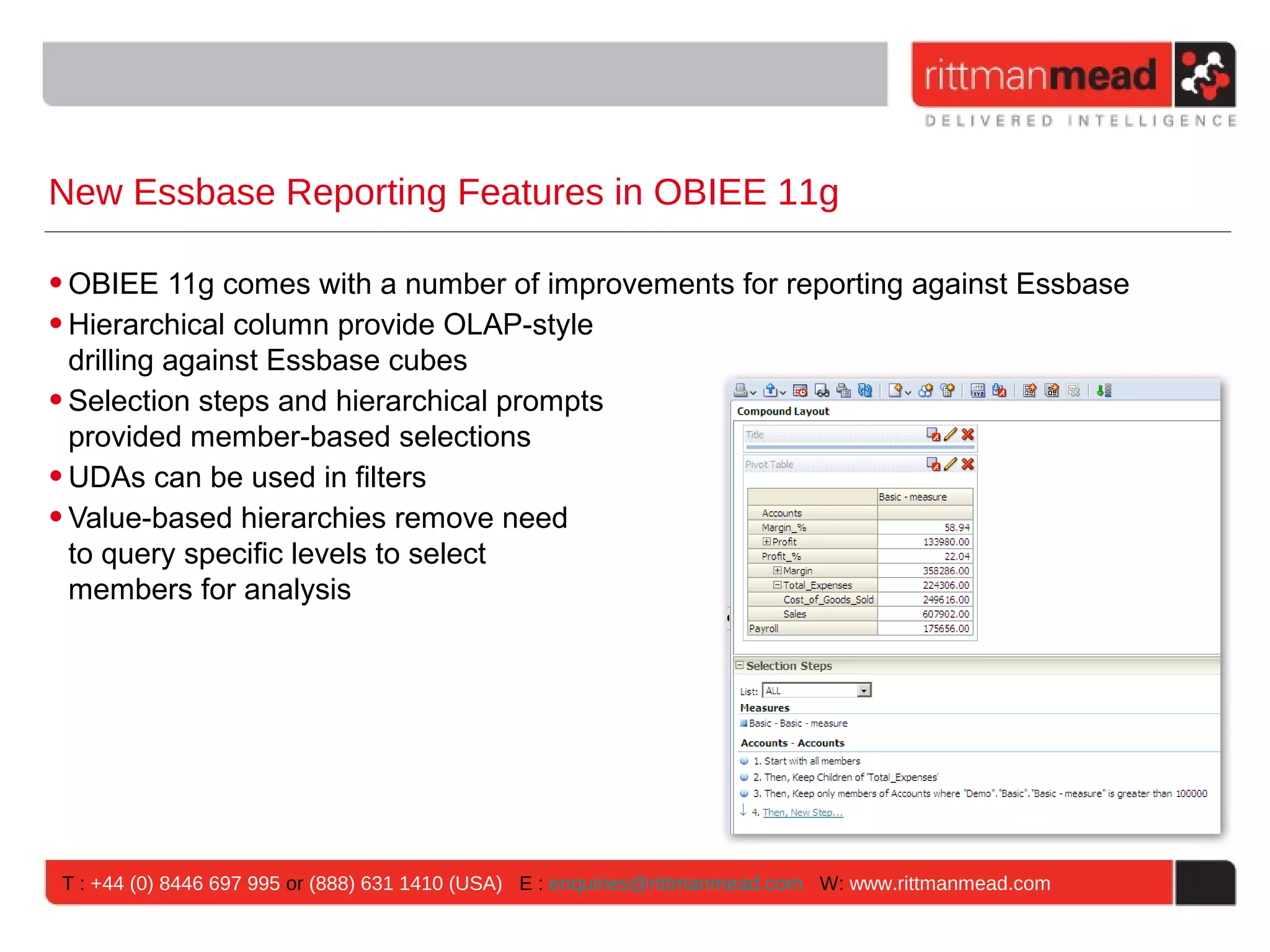 New Essbase Reporting Features in OBIEE 11g

• OBIEE 11g comes with a number of improvements for reporting against Essbase
• Hierarchical column provide OLAP-style
  drilling against Essbase cubes
• Selection steps and hierarchical prompts
  provided member-based selections
• UDAs can be used in filters
• Value-based hierarchies remove need
  to query specific levels to select
  members for analysis




T : +44 (0) 8446 697 995 or (888) 631 1410 (USA) E : enquiries@rittmanmead.com W: www.rittmanmead.com
 