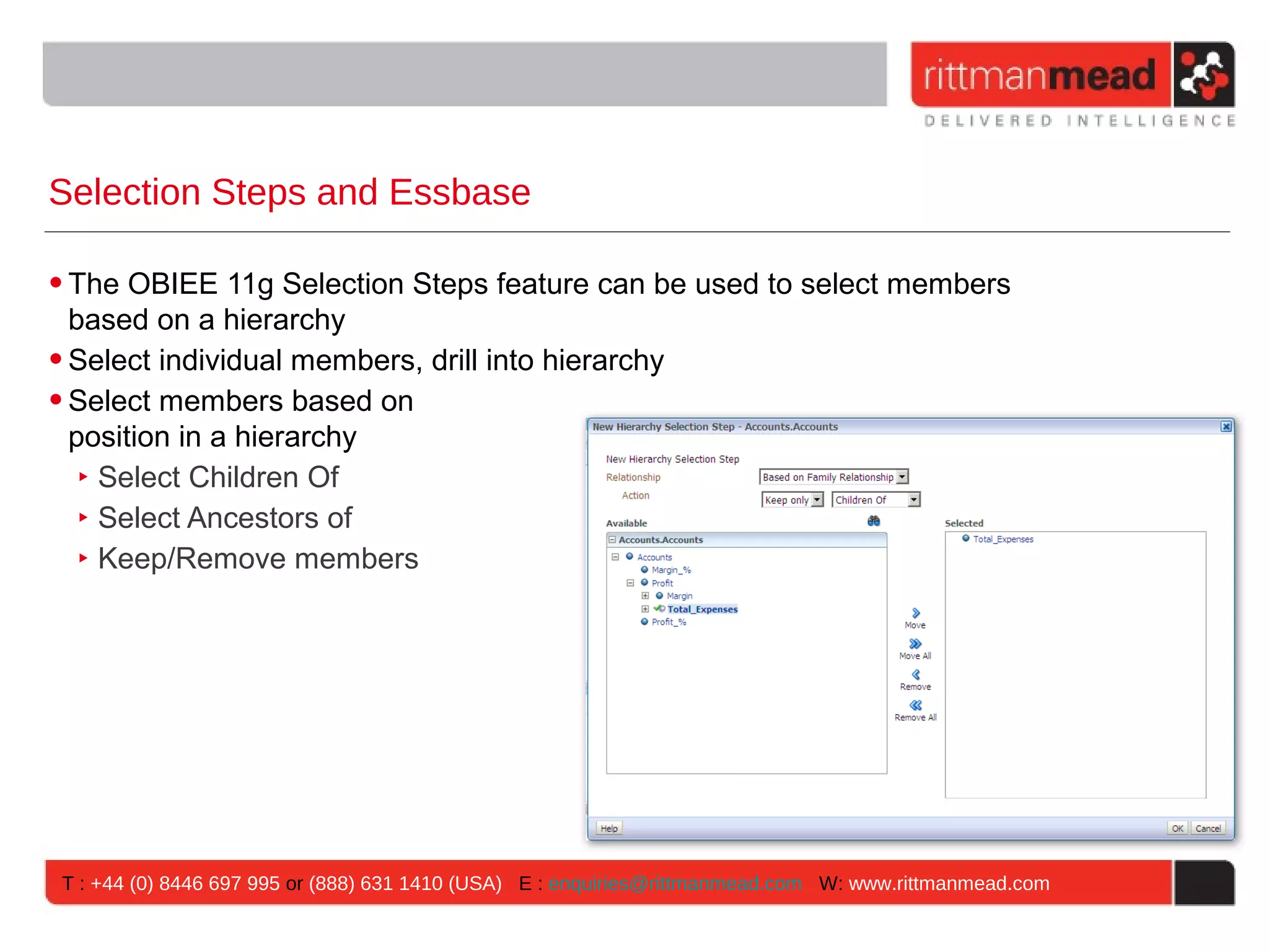 Selection Steps and Essbase

• The OBIEE 11g Selection Steps feature can be used to select members
  based on a hierarchy
• Select individual members, drill into hierarchy
• Select members based on
  position in a hierarchy
   ‣ Select Children Of
   ‣ Select Ancestors of
   ‣ Keep/Remove members




T : +44 (0) 8446 697 995 or (888) 631 1410 (USA) E : enquiries@rittmanmead.com W: www.rittmanmead.com
 
