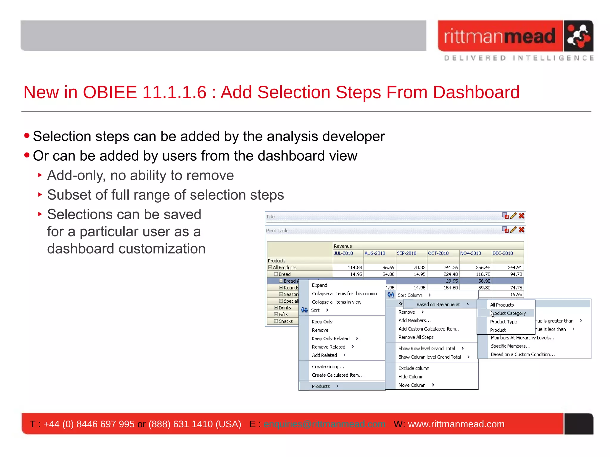 New in OBIEE 11.1.1.6 : Add Selection Steps From Dashboard

• Selection steps can be added by the analysis developer
• Or can be added by users from the dashboard view
   ‣ Add-only, no ability to remove
   ‣ Subset of full range of selection steps
   ‣ Selections can be saved
     for a particular user as a
     dashboard customization




 T : +44 (0) 8446 697 995 or (888) 631 1410 (USA) E : enquiries@rittmanmead.com W: www.rittmanmead.com
 