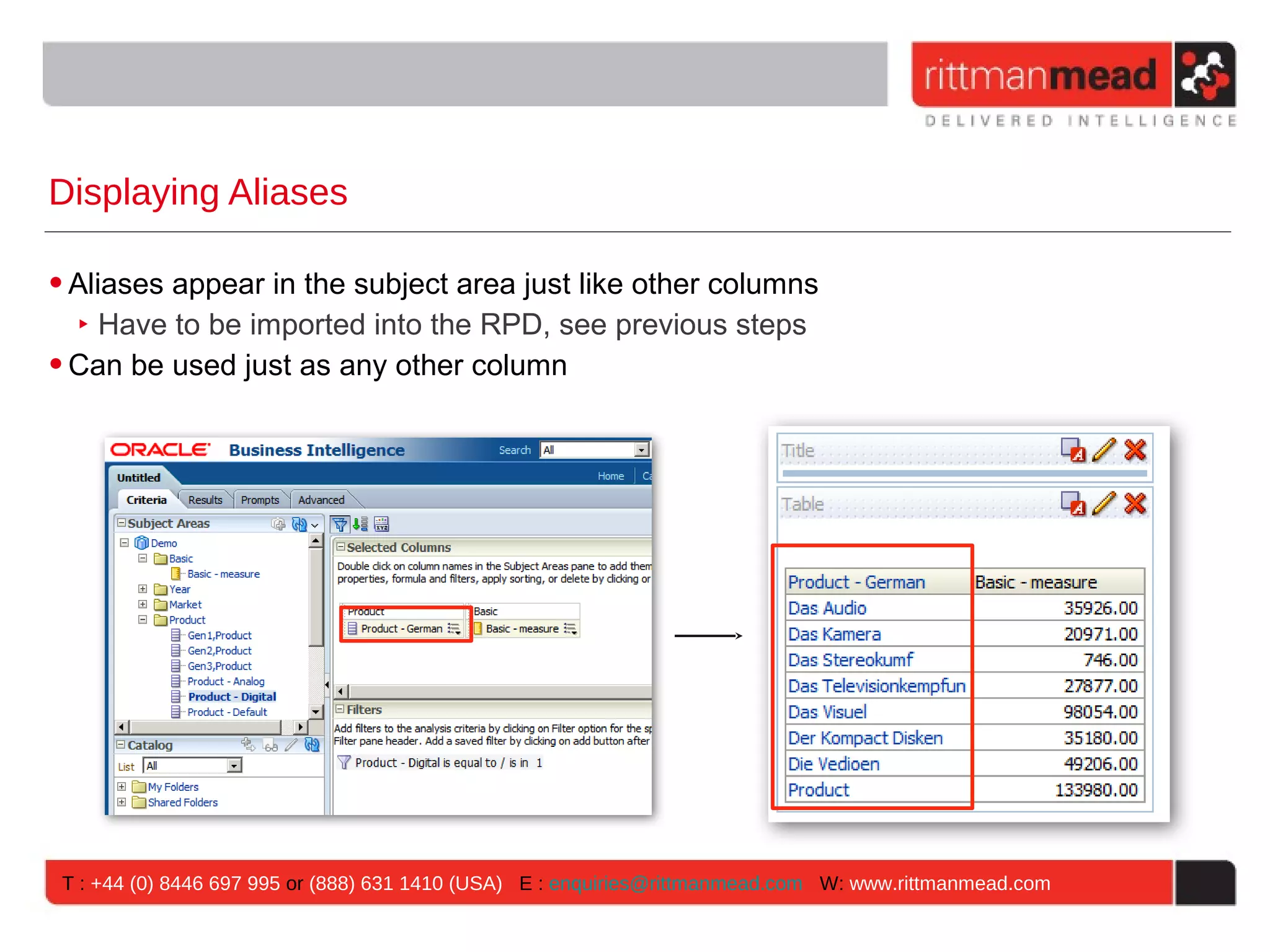 Displaying Aliases

• Aliases appear in the subject area just like other columns
   ‣ Have to be imported into the RPD, see previous steps
• Can be used just as any other column




 T : +44 (0) 8446 697 995 or (888) 631 1410 (USA) E : enquiries@rittmanmead.com W: www.rittmanmead.com
 