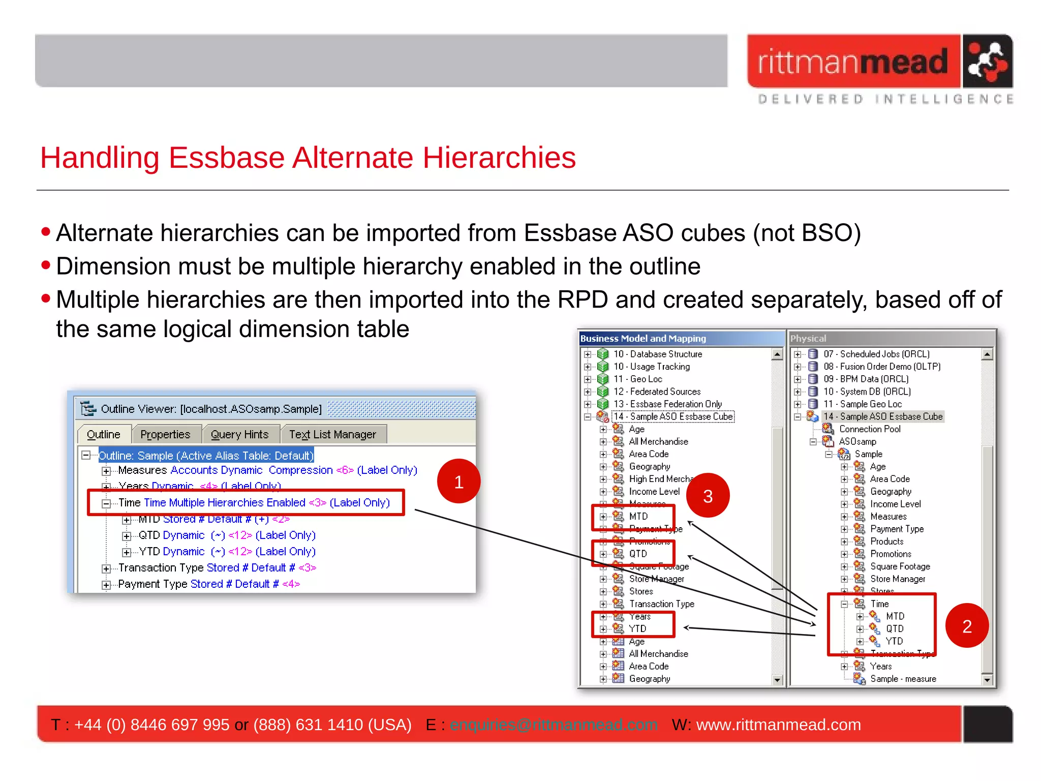 Handling Essbase Alternate Hierarchies

• Alternate hierarchies can be imported from Essbase ASO cubes (not BSO)
• Dimension must be multiple hierarchy enabled in the outline
• Multiple hierarchies are then imported into the RPD and created separately, based off of
  the same logical dimension table




                                                   1
                                                                                  3




                                                                                                         2




 T : +44 (0) 8446 697 995 or (888) 631 1410 (USA) E : enquiries@rittmanmead.com W: www.rittmanmead.com
 