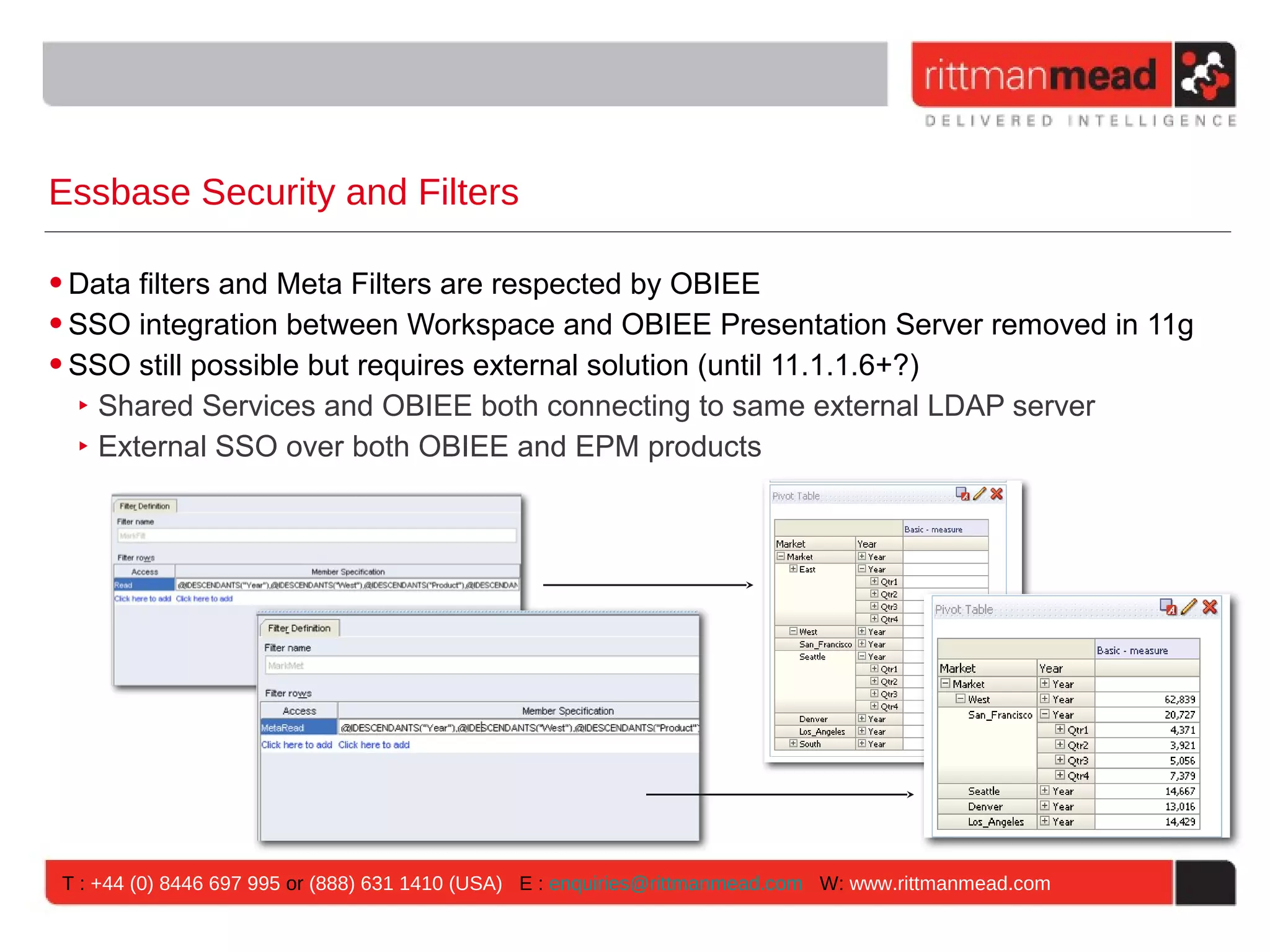 Essbase Security and Filters

• Data filters and Meta Filters are respected by OBIEE
• SSO integration between Workspace and OBIEE Presentation Server removed in 11g
• SSO still possible but requires external solution (until 11.1.1.6+?)
   ‣ Shared Services and OBIEE both connecting to same external LDAP server
   ‣ External SSO over both OBIEE and EPM products




T : +44 (0) 8446 697 995 or (888) 631 1410 (USA) E : enquiries@rittmanmead.com W: www.rittmanmead.com
 