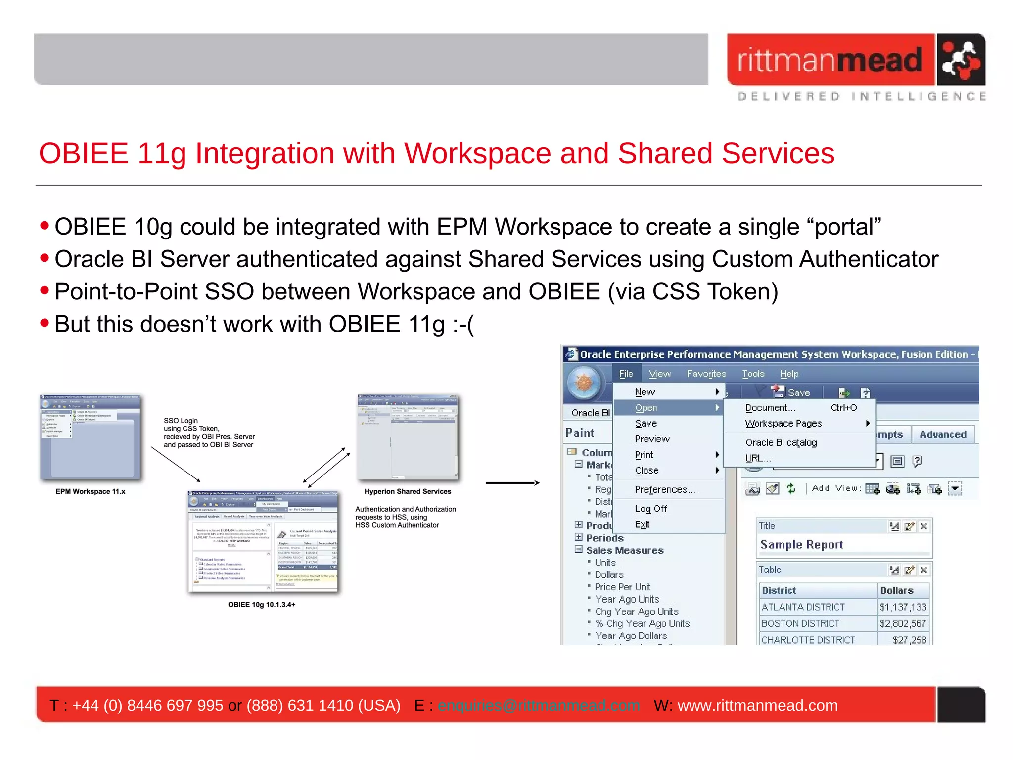 OBIEE 11g Integration with Workspace and Shared Services

• OBIEE 10g could be integrated with EPM Workspace to create a single “portal”
• Oracle BI Server authenticated against Shared Services using Custom Authenticator
• Point-to-Point SSO between Workspace and OBIEE (via CSS Token)
• But this doesn’t work with OBIEE 11g :-(




 T : +44 (0) 8446 697 995 or (888) 631 1410 (USA) E : enquiries@rittmanmead.com W: www.rittmanmead.com
 
