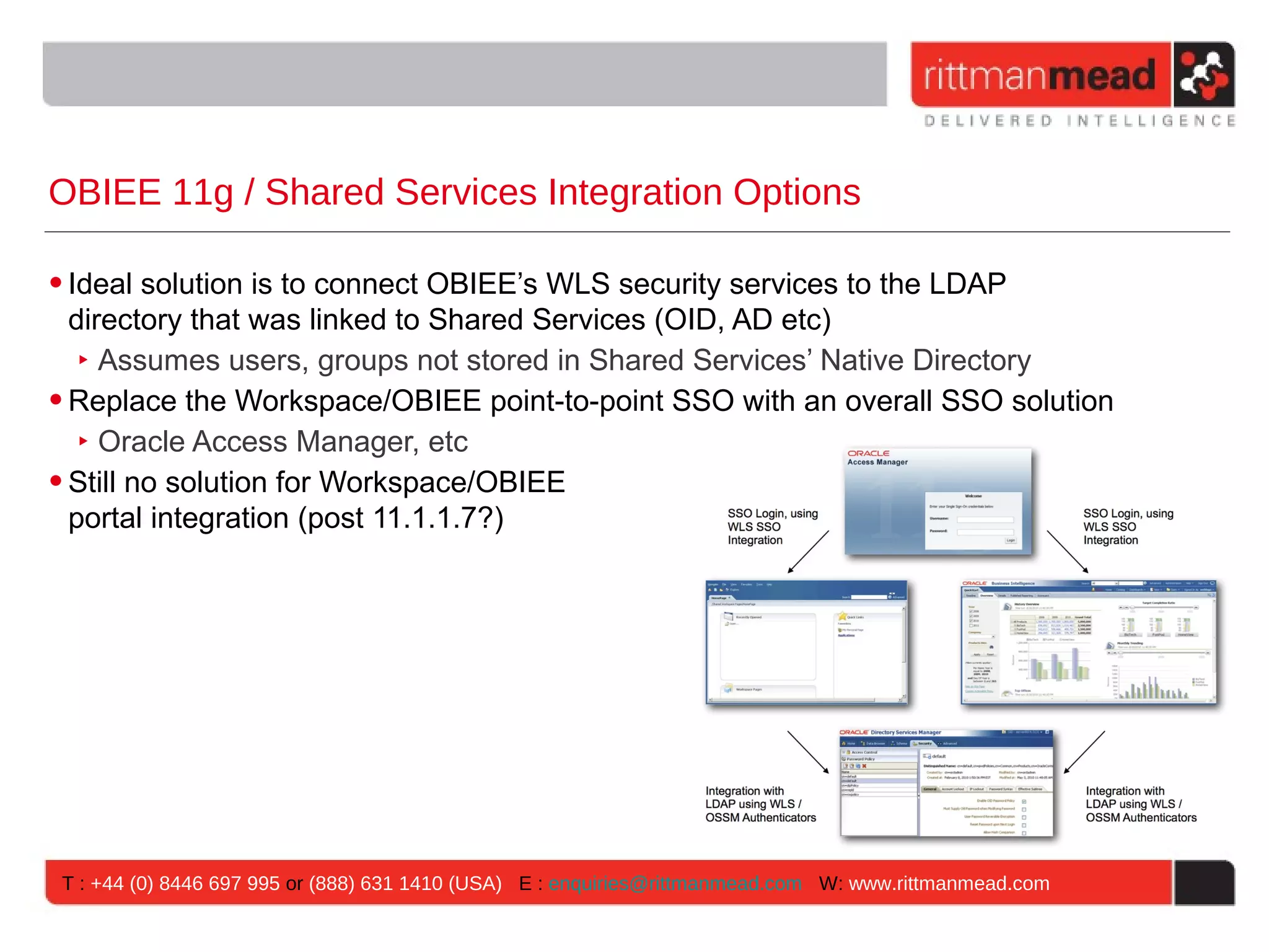 OBIEE 11g / Shared Services Integration Options

• Ideal solution is to connect OBIEE’s WLS security services to the LDAP
  directory that was linked to Shared Services (OID, AD etc)
   ‣ Assumes users, groups not stored in Shared Services’ Native Directory
• Replace the Workspace/OBIEE point-to-point SSO with an overall SSO solution
   ‣ Oracle Access Manager, etc
• Still no solution for Workspace/OBIEE
  portal integration (post 11.1.1.7?)




T : +44 (0) 8446 697 995 or (888) 631 1410 (USA) E : enquiries@rittmanmead.com W: www.rittmanmead.com
 