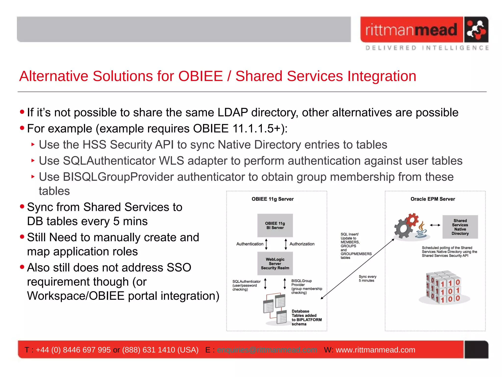 Alternative Solutions for OBIEE / Shared Services Integration

• If it’s not possible to share the same LDAP directory, other alternatives are possible
• For example (example requires OBIEE 11.1.1.5+):
   ‣ Use the HSS Security API to sync Native Directory entries to tables
   ‣ Use SQLAuthenticator WLS adapter to perform authentication against user tables
   ‣ Use BISQLGroupProvider authenticator to obtain group membership from these
      tables
• Sync from Shared Services to
  DB tables every 5 mins
• Still Need to manually create and
  map application roles
• Also still does not address SSO
  requirement though (or
  Workspace/OBIEE portal integration)



 T : +44 (0) 8446 697 995 or (888) 631 1410 (USA) E : enquiries@rittmanmead.com W: www.rittmanmead.com
 