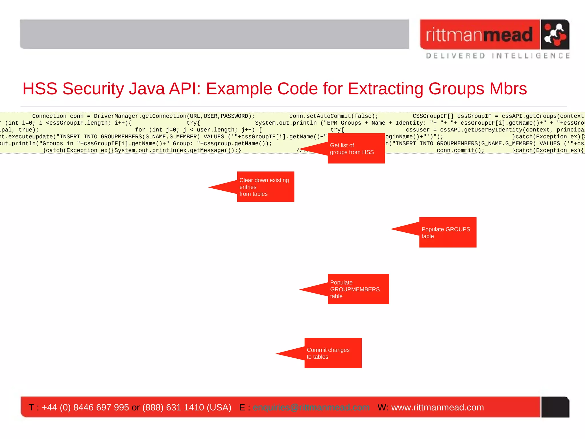 HSS Security Java API: Example Code for Extracting Groups Mbrs
          Connection conn = DriverManager.getConnection(URL,USER,PASSWORD);           conn.setAutoCommit(false);          CSSGroupIF[] cssGroupIF = cssAPI.getGroups(context,
r (int i=0; i <cssGroupIF.length; i++){                try{                 System.out.println ("EPM Groups + Name + Identity: "+ "+ "+ cssGroupIF[i].getName()+" + "+cssGrou
ipal, true);                            for (int j=0; j < user.length; j++) {                     try{                  cssuser = cssAPI.getUserByIdentity(context, principal
mt.executeUpdate("INSERT INTO GROUPMEMBERS(G_NAME,G_MEMBER) VALUES ('"+cssGroupIF[i].getName()+"','"+cssuser.getLoginName()+"')");                     }catch(Exception ex){S
out.println("Groups in "+cssGroupIF[i].getName()+" Group: "+cssgroup.getName());                 System.out.println("INSERT INTO GROUPMEMBERS(G_NAME,G_MEMBER) VALUES ('"+css
                                                                                                  Get list of
             }catch(Exception ex){System.out.println(ex.getMessage());}                 //rs.close(); from HSS }
                                                                                                  groups                         conn.commit();        }catch(Exception ex){




                                                                      Clear down existing
                                                                      entries
                                                                      from tables


                                                                                 Get list of
                                                                                 groups from HSS
                                                                                                                            Populate GROUPS
                                                                                                                            table




                                                                                                    Populate
                                                                                                    GROUPMEMBERS
                                                                                                    table




                                                                                             Commit changes
                                                                                             to tables




        T : +44 (0) 8446 697 995 or (888) 631 1410 (USA) E : enquiries@rittmanmead.com W: www.rittmanmead.com
 