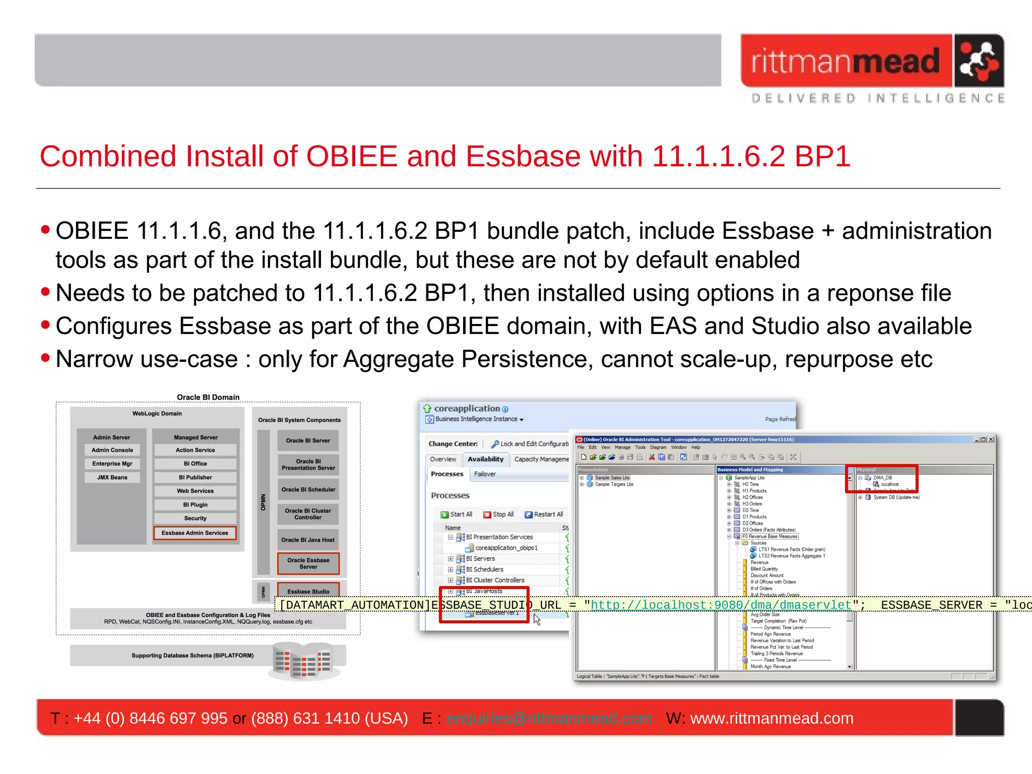 Combined Install of OBIEE and Essbase with 11.1.1.6.2 BP1

• OBIEE 11.1.1.6, and the 11.1.1.6.2 BP1 bundle patch, include Essbase + administration
  tools as part of the install bundle, but these are not by default enabled
• Needs to be patched to 11.1.1.6.2 BP1, then installed using options in a reponse file
• Configures Essbase as part of the OBIEE domain, with EAS and Studio also available
• Narrow use-case : only for Aggregate Persistence, cannot scale-up, repurpose etc




                             [DATAMART_AUTOMATION]ESSBASE_STUDIO_URL = "http://localhost:9080/dma/dmaservlet";   ESSBASE_SERVER = "loc




 T : +44 (0) 8446 697 995 or (888) 631 1410 (USA) E : enquiries@rittmanmead.com W: www.rittmanmead.com
 