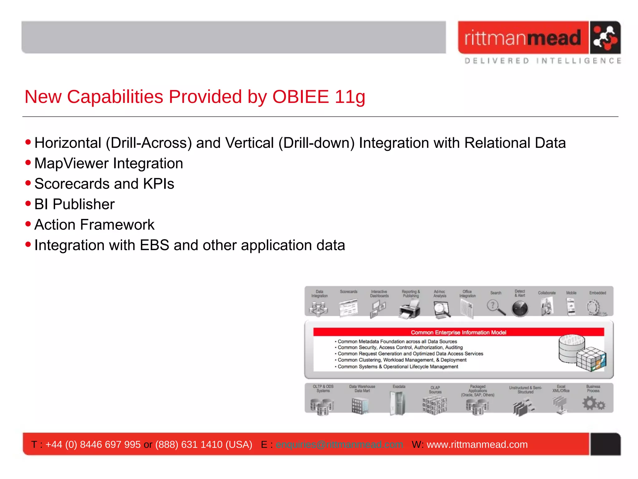 New Capabilities Provided by OBIEE 11g

• Horizontal (Drill-Across) and Vertical (Drill-down) Integration with Relational Data
• MapViewer Integration
• Scorecards and KPIs
• BI Publisher
• Action Framework
• Integration with EBS and other application data




 T : +44 (0) 8446 697 995 or (888) 631 1410 (USA) E : enquiries@rittmanmead.com W: www.rittmanmead.com
 