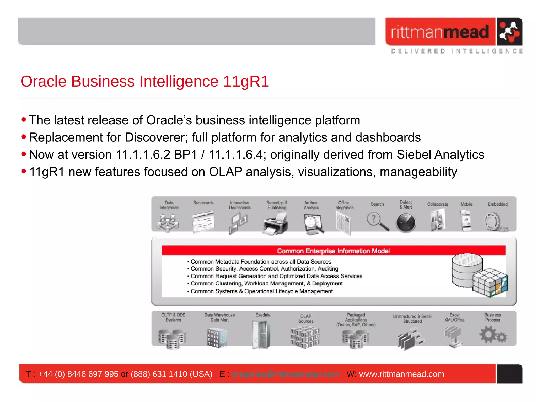 Oracle Business Intelligence 11gR1

• The latest release of Oracle’s business intelligence platform
• Replacement for Discoverer; full platform for analytics and dashboards
• Now at version 11.1.1.6.2 BP1 / 11.1.1.6.4; originally derived from Siebel Analytics
• 11gR1 new features focused on OLAP analysis, visualizations, manageability




 T : +44 (0) 8446 697 995 or (888) 631 1410 (USA) E : enquiries@rittmanmead.com W: www.rittmanmead.com
 