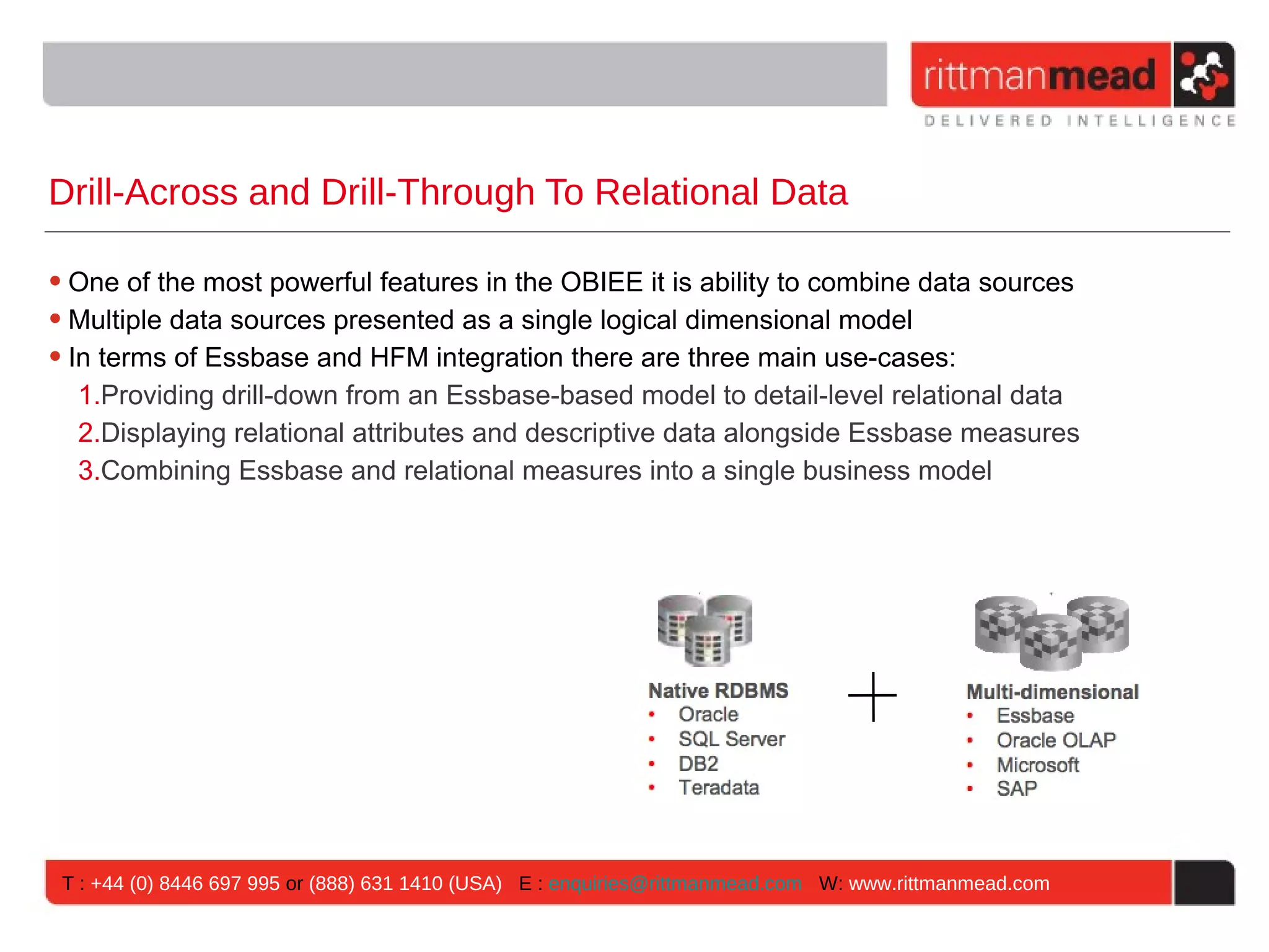 Drill-Across and Drill-Through To Relational Data

• One of the most powerful features in the OBIEE it is ability to combine data sources
• Multiple data sources presented as a single logical dimensional model
• In terms of Essbase and HFM integration there are three main use-cases:
   1.Providing drill-down from an Essbase-based model to detail-level relational data
   2.Displaying relational attributes and descriptive data alongside Essbase measures
   3.Combining Essbase and relational measures into a single business model




 T : +44 (0) 8446 697 995 or (888) 631 1410 (USA) E : enquiries@rittmanmead.com W: www.rittmanmead.com
 