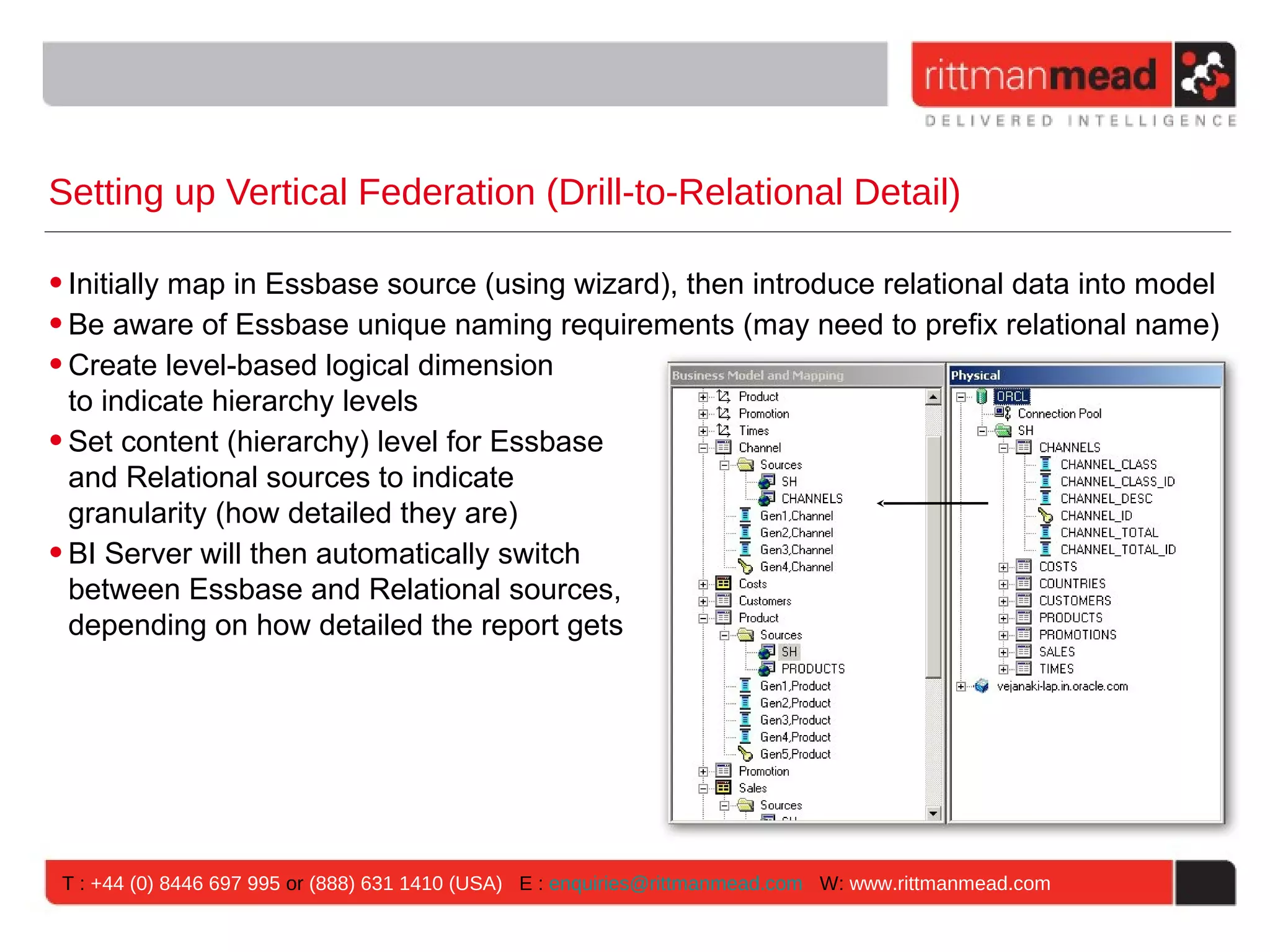 Setting up Vertical Federation (Drill-to-Relational Detail)

• Initially map in Essbase source (using wizard), then introduce relational data into model
• Be aware of Essbase unique naming requirements (may need to prefix relational name)
• Create level-based logical dimension
  to indicate hierarchy levels
• Set content (hierarchy) level for Essbase
  and Relational sources to indicate
  granularity (how detailed they are)
• BI Server will then automatically switch
  between Essbase and Relational sources,
  depending on how detailed the report gets




 T : +44 (0) 8446 697 995 or (888) 631 1410 (USA) E : enquiries@rittmanmead.com W: www.rittmanmead.com
 