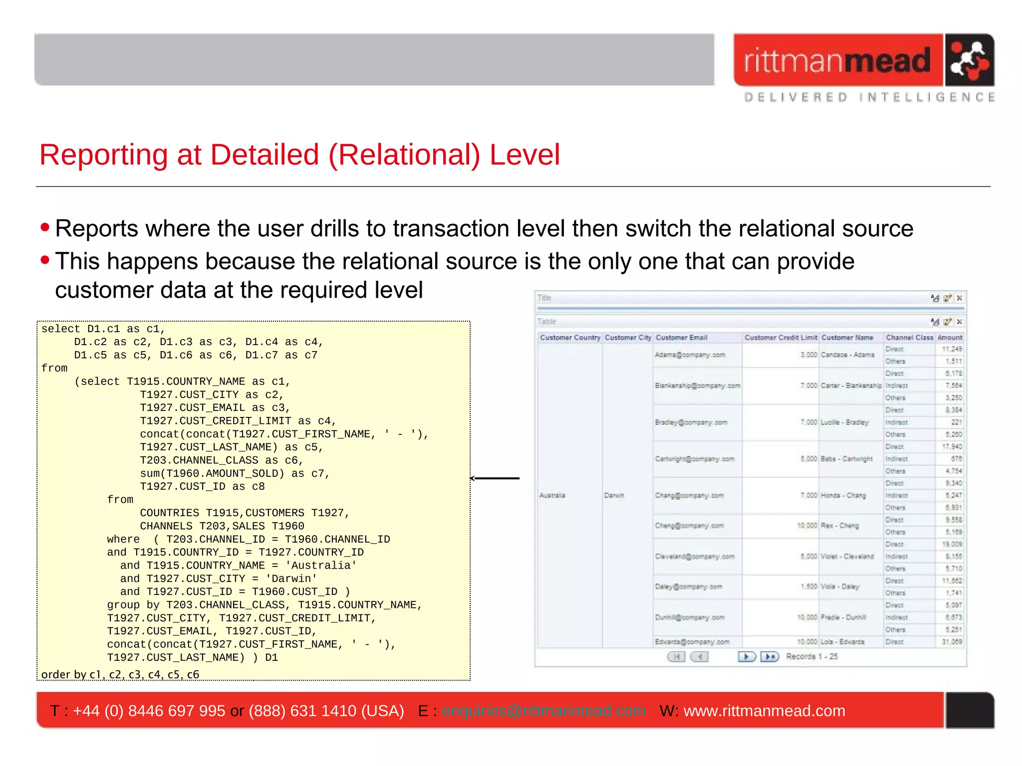 Reporting at Detailed (Relational) Level

• Reports where the user drills to transaction level then switch the relational source
• This happens because the relational source is the only one that can provide
  customer data at the required level
select D1.c1 as c1,
     D1.c2 as c2, D1.c3 as c3, D1.c4 as c4,
     D1.c5 as c5, D1.c6 as c6, D1.c7 as c7
from
     (select T1915.COUNTRY_NAME as c1,
               T1927.CUST_CITY as c2,
               T1927.CUST_EMAIL as c3,
               T1927.CUST_CREDIT_LIMIT as c4,
               concat(concat(T1927.CUST_FIRST_NAME, ' - '),
               T1927.CUST_LAST_NAME) as c5,
               T203.CHANNEL_CLASS as c6,
               sum(T1960.AMOUNT_SOLD) as c7,
               T1927.CUST_ID as c8
          from
               COUNTRIES T1915,CUSTOMERS T1927,
               CHANNELS T203,SALES T1960
          where ( T203.CHANNEL_ID = T1960.CHANNEL_ID
          and T1915.COUNTRY_ID = T1927.COUNTRY_ID
            and T1915.COUNTRY_NAME = 'Australia'
            and T1927.CUST_CITY = 'Darwin'
            and T1927.CUST_ID = T1960.CUST_ID )
          group by T203.CHANNEL_CLASS, T1915.COUNTRY_NAME,
          T1927.CUST_CITY, T1927.CUST_CREDIT_LIMIT,
          T1927.CUST_EMAIL, T1927.CUST_ID,
          concat(concat(T1927.CUST_FIRST_NAME, ' - '),
          T1927.CUST_LAST_NAME) ) D1
order by c1, c2, c3, c4, c5, c6


 T : +44 (0) 8446 697 995 or (888) 631 1410 (USA) E : enquiries@rittmanmead.com W: www.rittmanmead.com
 