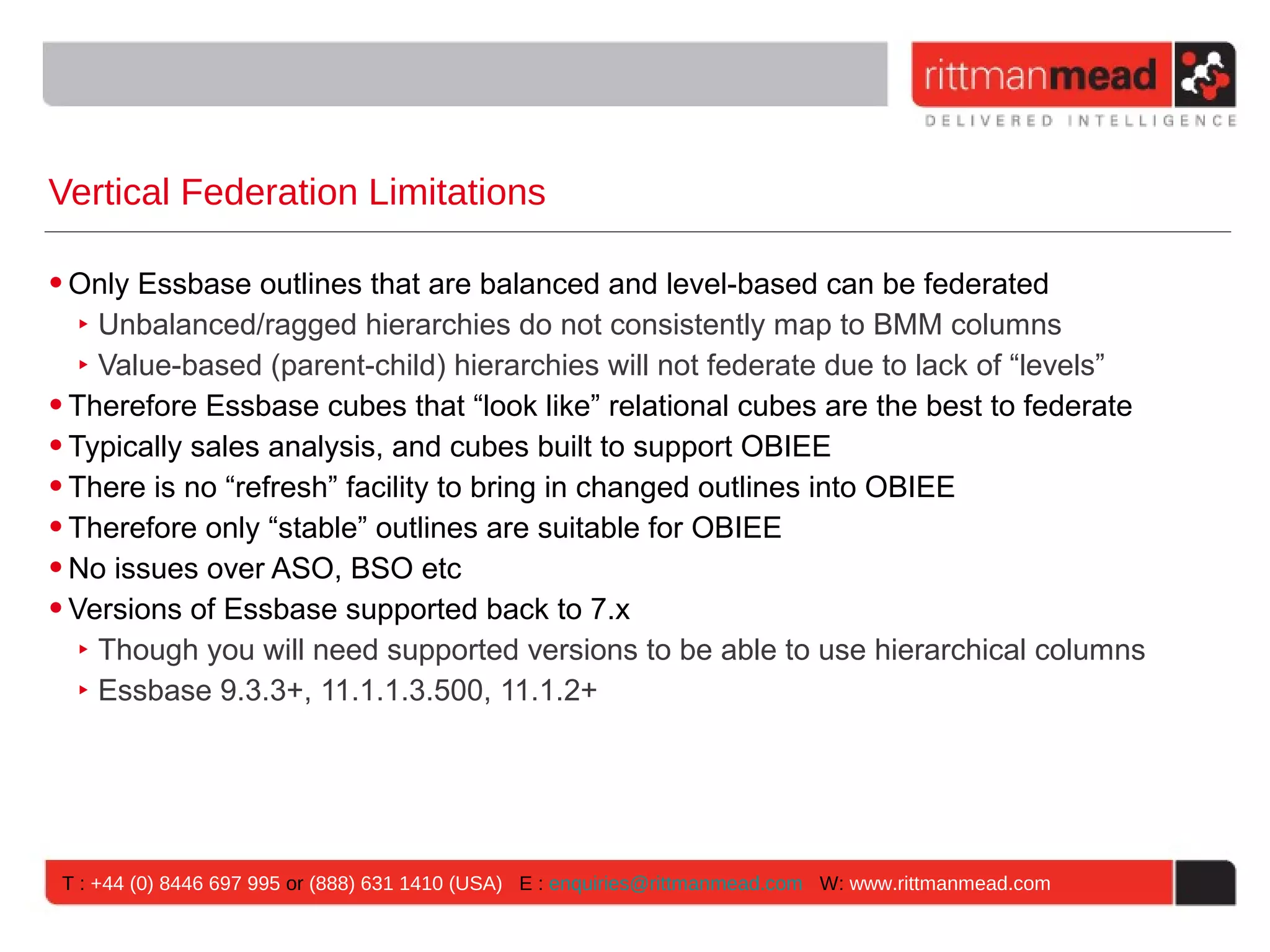 Vertical Federation Limitations

• Only Essbase outlines that are balanced and level-based can be federated
   ‣ Unbalanced/ragged hierarchies do not consistently map to BMM columns
   ‣ Value-based (parent-child) hierarchies will not federate due to lack of “levels”
• Therefore Essbase cubes that “look like” relational cubes are the best to federate
• Typically sales analysis, and cubes built to support OBIEE
• There is no “refresh” facility to bring in changed outlines into OBIEE
• Therefore only “stable” outlines are suitable for OBIEE
• No issues over ASO, BSO etc
• Versions of Essbase supported back to 7.x
   ‣ Though you will need supported versions to be able to use hierarchical columns
   ‣ Essbase 9.3.3+, 11.1.1.3.500, 11.1.2+




 T : +44 (0) 8446 697 995 or (888) 631 1410 (USA) E : enquiries@rittmanmead.com W: www.rittmanmead.com
 