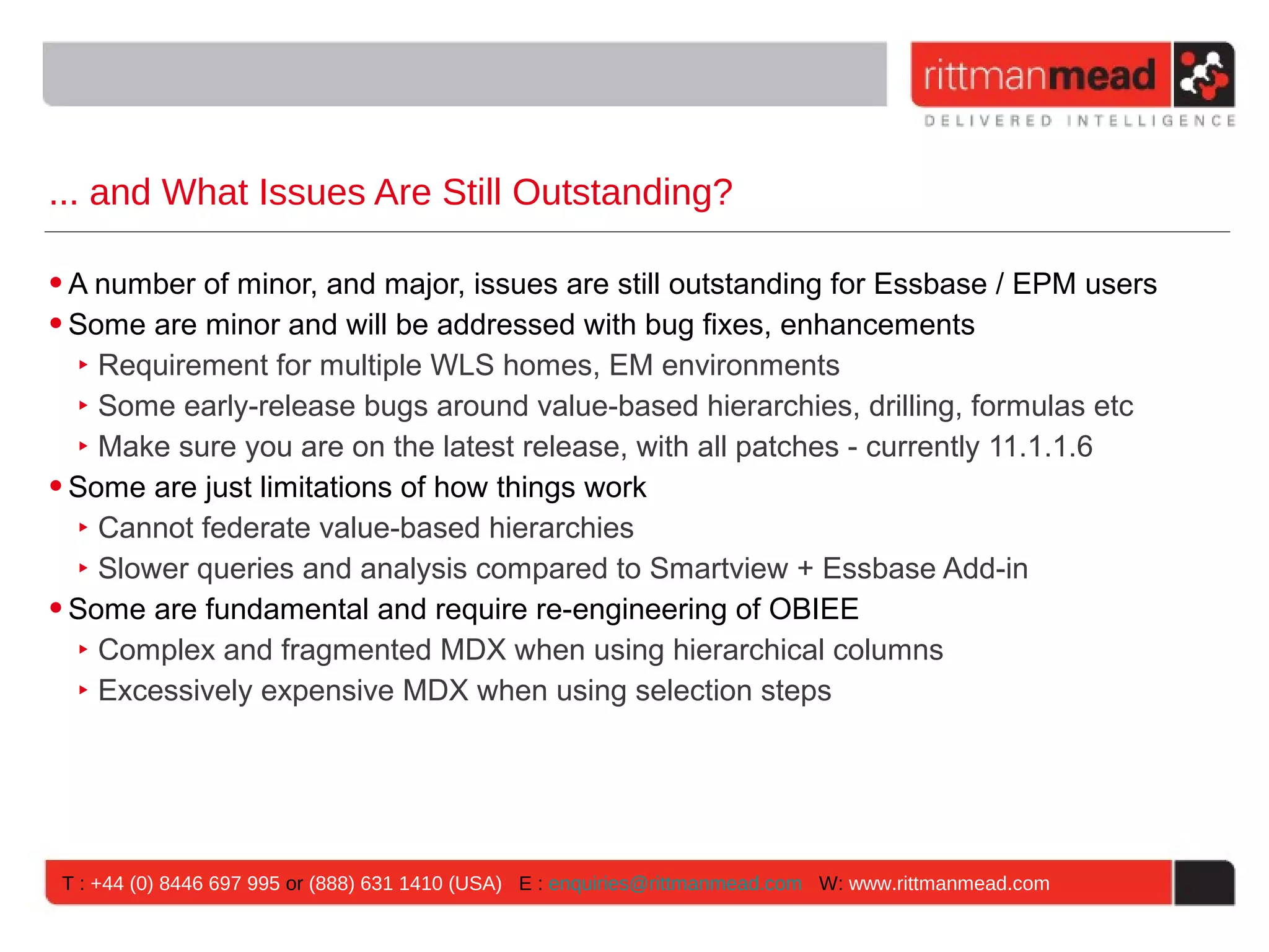 ... and What Issues Are Still Outstanding?

• A number of minor, and major, issues are still outstanding for Essbase / EPM users
• Some are minor and will be addressed with bug fixes, enhancements
   ‣ Requirement for multiple WLS homes, EM environments
   ‣ Some early-release bugs around value-based hierarchies, drilling, formulas etc
   ‣ Make sure you are on the latest release, with all patches - currently 11.1.1.6
• Some are just limitations of how things work
   ‣ Cannot federate value-based hierarchies
   ‣ Slower queries and analysis compared to Smartview + Essbase Add-in
• Some are fundamental and require re-engineering of OBIEE
   ‣ Complex and fragmented MDX when using hierarchical columns
   ‣ Excessively expensive MDX when using selection steps




 T : +44 (0) 8446 697 995 or (888) 631 1410 (USA) E : enquiries@rittmanmead.com W: www.rittmanmead.com
 