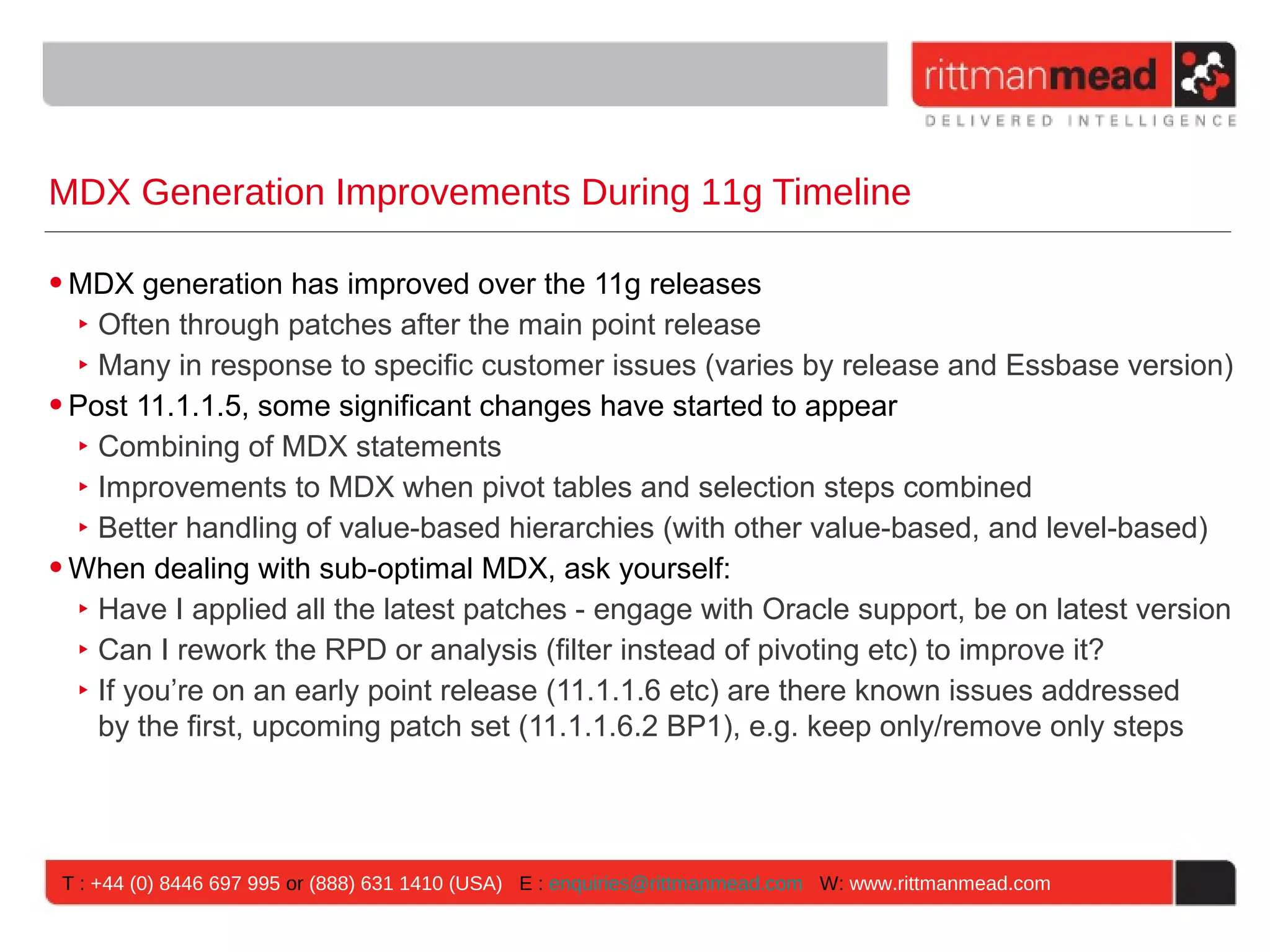 MDX Generation Improvements During 11g Timeline

• MDX generation has improved over the 11g releases
   ‣ Often through patches after the main point release
   ‣ Many in response to specific customer issues (varies by release and Essbase version)
• Post 11.1.1.5, some significant changes have started to appear
   ‣ Combining of MDX statements
   ‣ Improvements to MDX when pivot tables and selection steps combined
   ‣ Better handling of value-based hierarchies (with other value-based, and level-based)
• When dealing with sub-optimal MDX, ask yourself:
   ‣ Have I applied all the latest patches - engage with Oracle support, be on latest version
   ‣ Can I rework the RPD or analysis (filter instead of pivoting etc) to improve it?
   ‣ If you’re on an early point release (11.1.1.6 etc) are there known issues addressed
     by the first, upcoming patch set (11.1.1.6.2 BP1), e.g. keep only/remove only steps




 T : +44 (0) 8446 697 995 or (888) 631 1410 (USA) E : enquiries@rittmanmead.com W: www.rittmanmead.com
 