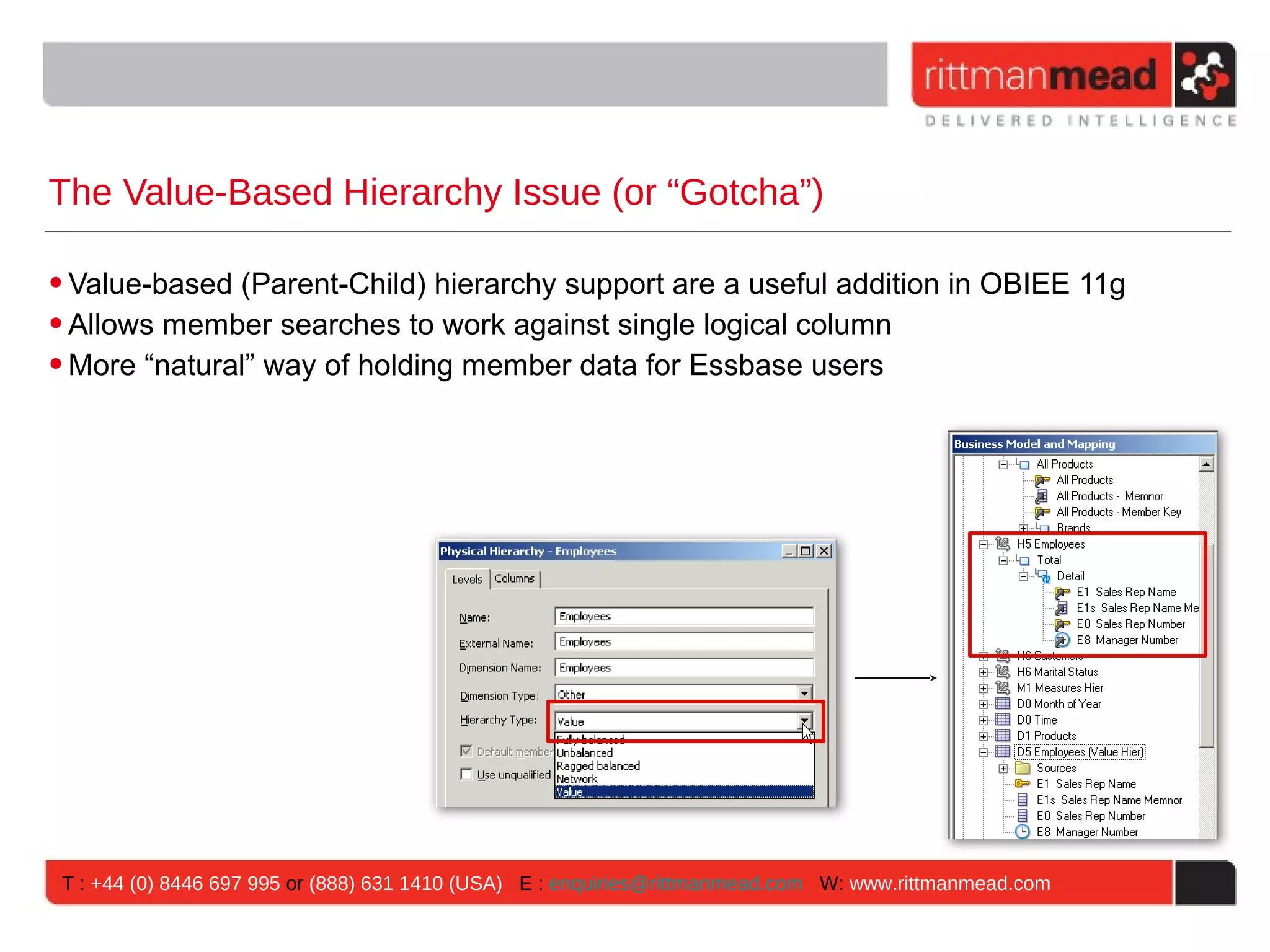 The Value-Based Hierarchy Issue (or “Gotcha”)

• Value-based (Parent-Child) hierarchy support are a useful addition in OBIEE 11g
• Allows member searches to work against single logical column
• More “natural” way of holding member data for Essbase users




 T : +44 (0) 8446 697 995 or (888) 631 1410 (USA) E : enquiries@rittmanmead.com W: www.rittmanmead.com
 
