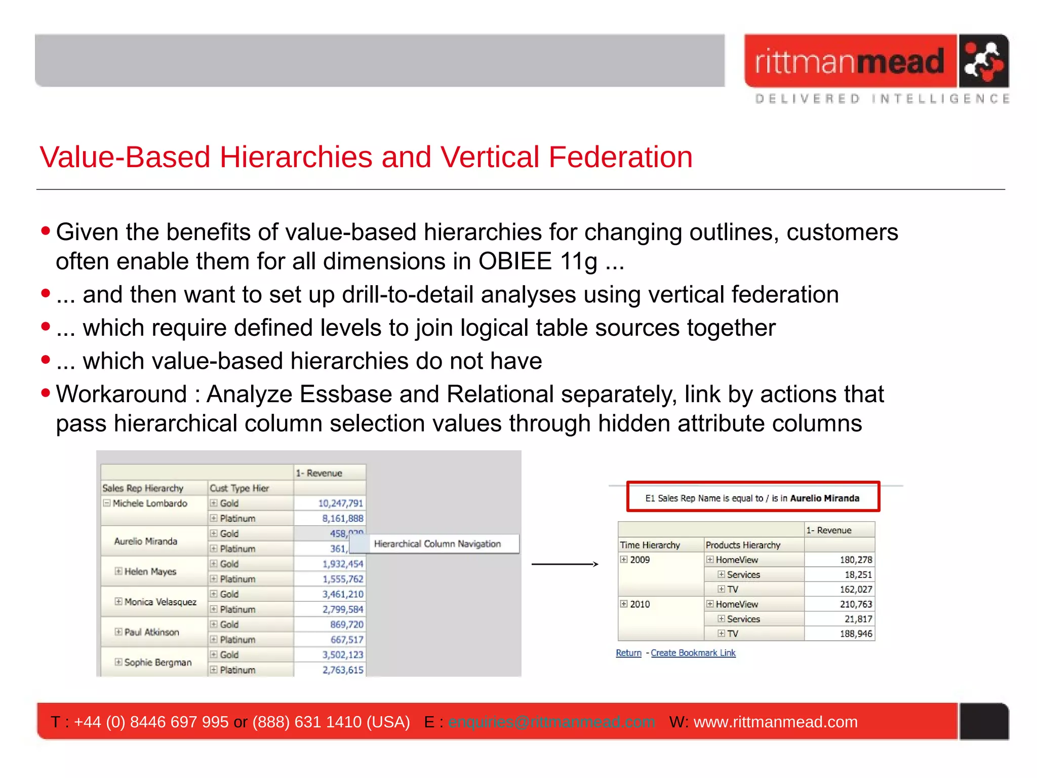 Value-Based Hierarchies and Vertical Federation

• Given the benefits of value-based hierarchies for changing outlines, customers
  often enable them for all dimensions in OBIEE 11g ...
• ... and then want to set up drill-to-detail analyses using vertical federation
• ... which require defined levels to join logical table sources together
• ... which value-based hierarchies do not have
• Workaround : Analyze Essbase and Relational separately, link by actions that
  pass hierarchical column selection values through hidden attribute columns




 T : +44 (0) 8446 697 995 or (888) 631 1410 (USA) E : enquiries@rittmanmead.com W: www.rittmanmead.com
 