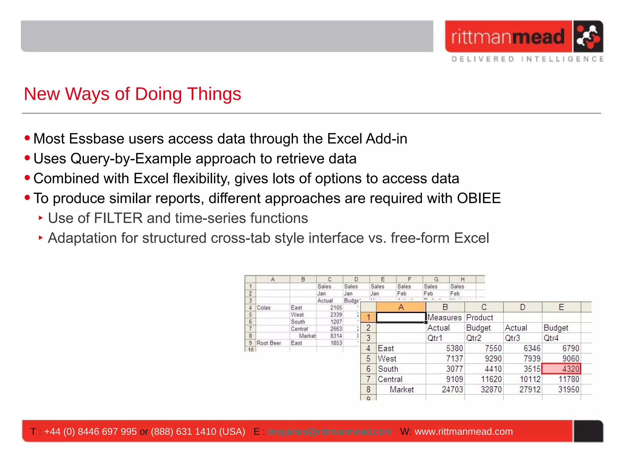 New Ways of Doing Things

• Most Essbase users access data through the Excel Add-in
• Uses Query-by-Example approach to retrieve data
• Combined with Excel flexibility, gives lots of options to access data
• To produce similar reports, different approaches are required with OBIEE
   ‣ Use of FILTER and time-series functions
   ‣ Adaptation for structured cross-tab style interface vs. free-form Excel




 T : +44 (0) 8446 697 995 or (888) 631 1410 (USA) E : enquiries@rittmanmead.com W: www.rittmanmead.com
 
