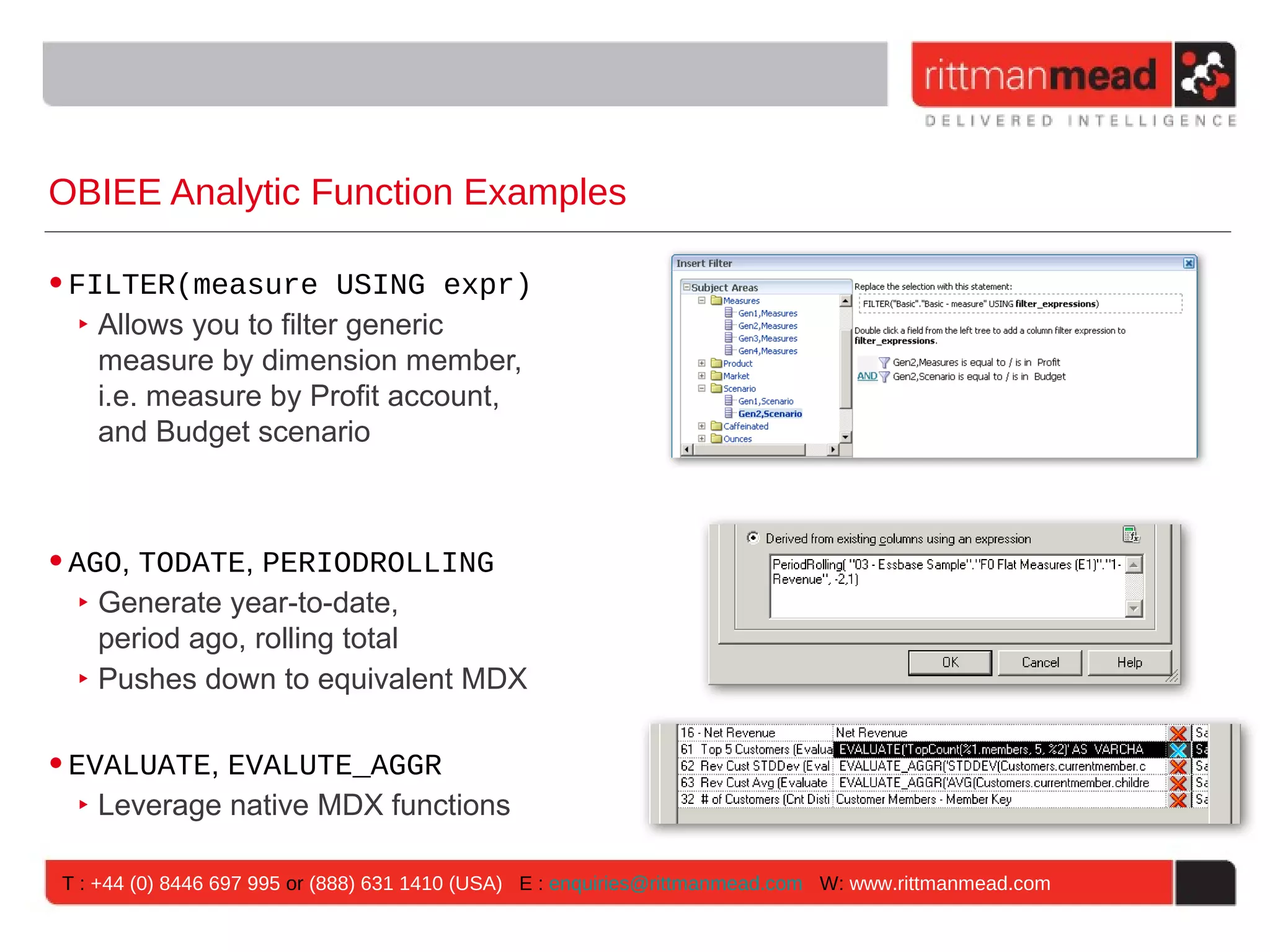 OBIEE Analytic Function Examples

• FILTER(measure USING expr)
   ‣ Allows you to filter generic
     measure by dimension member,
     i.e. measure by Profit account,
     and Budget scenario



• AGO, TODATE, PERIODROLLING
   ‣ Generate year-to-date,
     period ago, rolling total
   ‣ Pushes down to equivalent MDX

• EVALUATE, EVALUTE_AGGR
   ‣ Leverage native MDX functions

 T : +44 (0) 8446 697 995 or (888) 631 1410 (USA) E : enquiries@rittmanmead.com W: www.rittmanmead.com
 