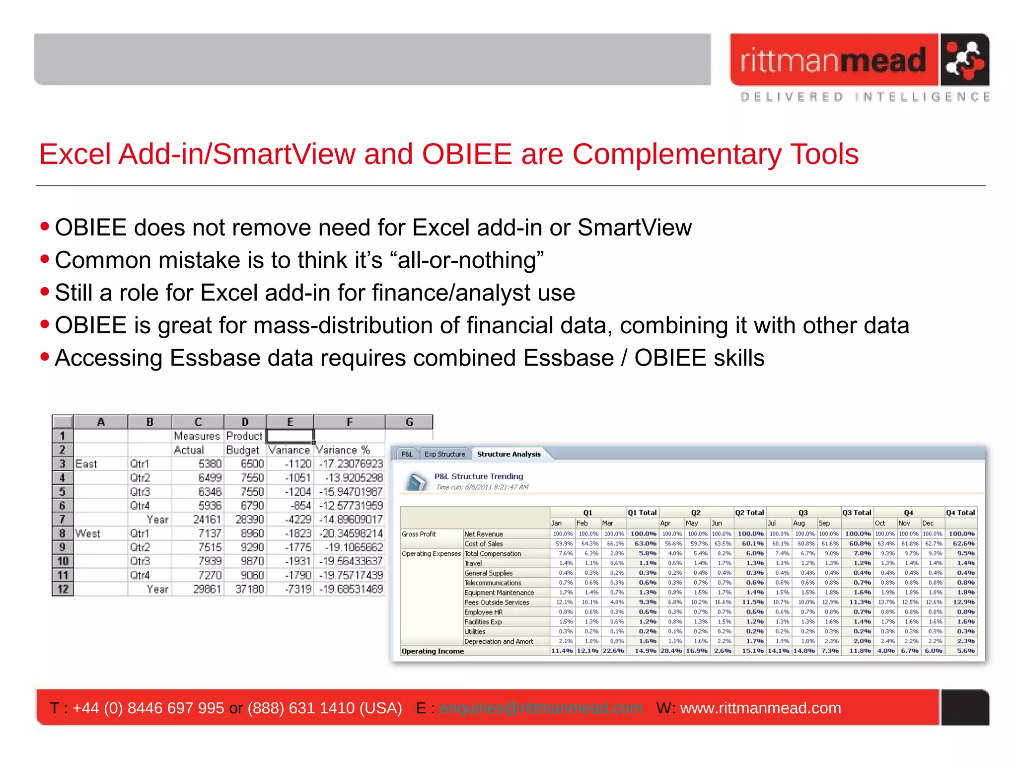 Excel Add-in/SmartView and OBIEE are Complementary Tools

• OBIEE does not remove need for Excel add-in or SmartView
• Common mistake is to think it’s “all-or-nothing”
• Still a role for Excel add-in for finance/analyst use
• OBIEE is great for mass-distribution of financial data, combining it with other data
• Accessing Essbase data requires combined Essbase / OBIEE skills




 T : +44 (0) 8446 697 995 or (888) 631 1410 (USA) E : enquiries@rittmanmead.com W: www.rittmanmead.com
 