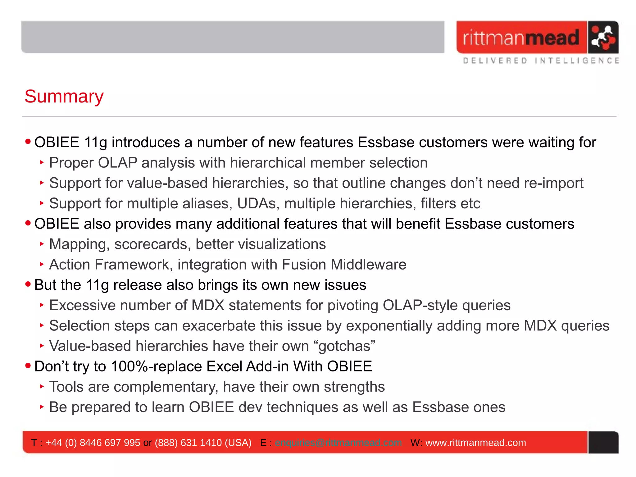 Summary

• OBIEE 11g introduces a number of new features Essbase customers were waiting for
   ‣ Proper OLAP analysis with hierarchical member selection
   ‣ Support for value-based hierarchies, so that outline changes don’t need re-import
   ‣ Support for multiple aliases, UDAs, multiple hierarchies, filters etc
• OBIEE also provides many additional features that will benefit Essbase customers
   ‣ Mapping, scorecards, better visualizations
   ‣ Action Framework, integration with Fusion Middleware
• But the 11g release also brings its own new issues
   ‣ Excessive number of MDX statements for pivoting OLAP-style queries
   ‣ Selection steps can exacerbate this issue by exponentially adding more MDX queries
   ‣ Value-based hierarchies have their own “gotchas”
• Don’t try to 100%-replace Excel Add-in With OBIEE
   ‣ Tools are complementary, have their own strengths
   ‣ Be prepared to learn OBIEE dev techniques as well as Essbase ones

 T : +44 (0) 8446 697 995 or (888) 631 1410 (USA) E : enquiries@rittmanmead.com W: www.rittmanmead.com
 
