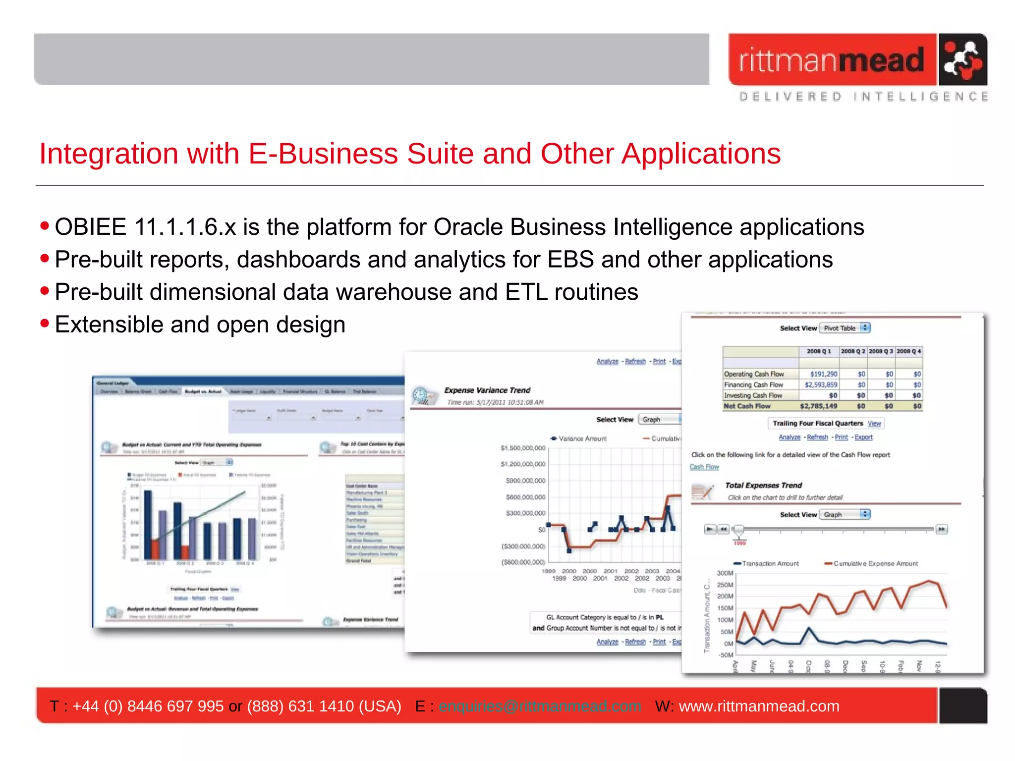 Integration with E-Business Suite and Other Applications

• OBIEE 11.1.1.6.x is the platform for Oracle Business Intelligence applications
• Pre-built reports, dashboards and analytics for EBS and other applications
• Pre-built dimensional data warehouse and ETL routines
• Extensible and open design




 T : +44 (0) 8446 697 995 or (888) 631 1410 (USA) E : enquiries@rittmanmead.com W: www.rittmanmead.com
 
