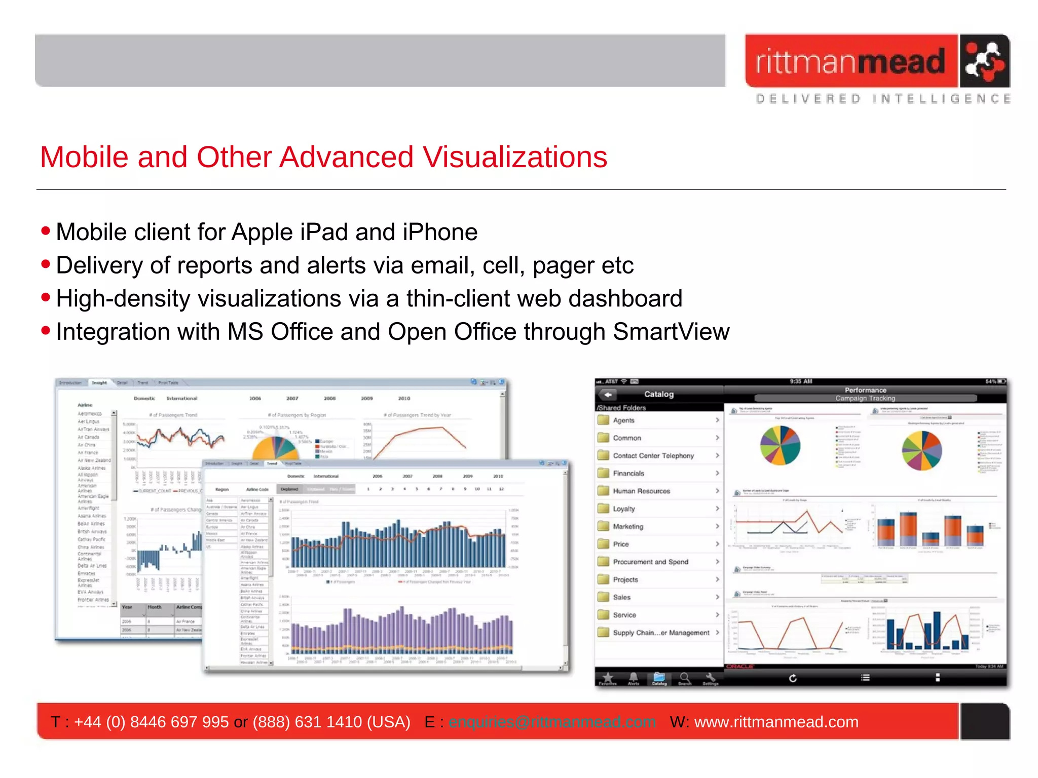 Mobile and Other Advanced Visualizations

• Mobile client for Apple iPad and iPhone
• Delivery of reports and alerts via email, cell, pager etc
• High-density visualizations via a thin-client web dashboard
• Integration with MS Office and Open Office through SmartView




 T : +44 (0) 8446 697 995 or (888) 631 1410 (USA) E : enquiries@rittmanmead.com W: www.rittmanmead.com
 