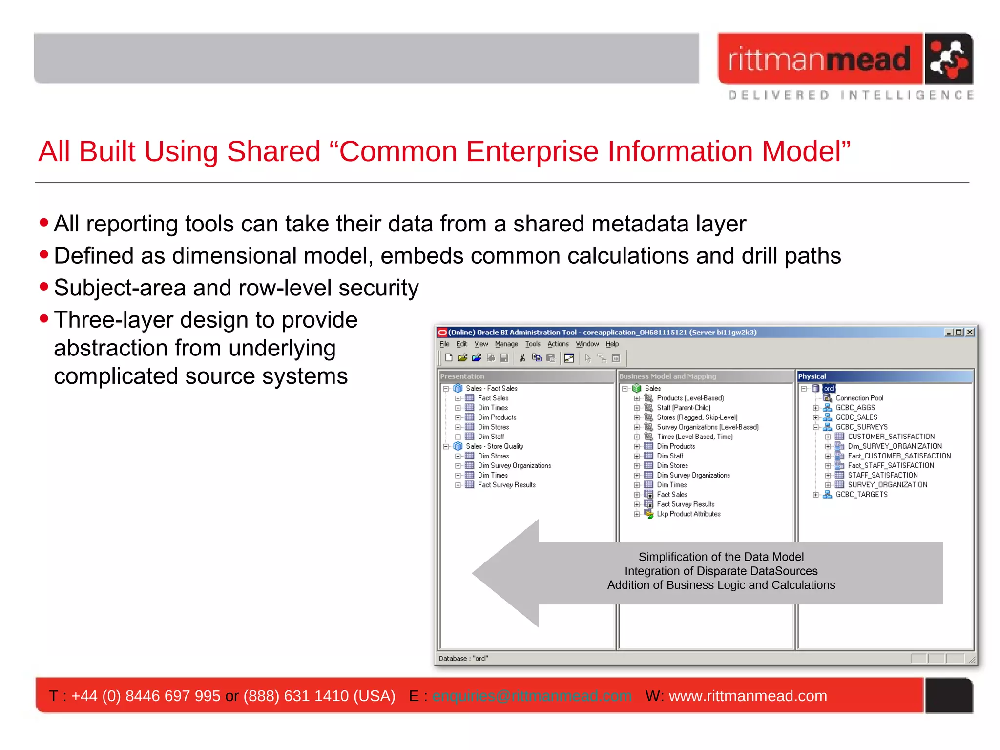 All Built Using Shared “Common Enterprise Information Model”

• All reporting tools can take their data from a shared metadata layer
• Defined as dimensional model, embeds common calculations and drill paths
• Subject-area and row-level security
• Three-layer design to provide
  abstraction from underlying
  complicated source systems




                                                                              Simplification of the Data Model
                                                                          Integration of Disparate DataSources
                                                                        Addition of Business Logic and Calculations




T : +44 (0) 8446 697 995 or (888) 631 1410 (USA) E : enquiries@rittmanmead.com W: www.rittmanmead.com
 