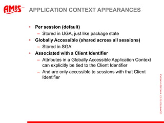 APPLICATION CONTEXT APPEARANCES

• Per session (default)
   – Stored in UGA, just like package state
• Globally Accessible (shared across all sessions)
   – Stored in SGA
• Associated with a Client Identifier
   – Attributes in a Globally Accessible Application Context
     can explicitly be tied to the Client Identifier
   – And are only accessible to sessions with that Client
     Identifier
 