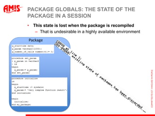 PACKAGE GLOBALS: THE STATE OF THE
PACKAGE IN A SESSION
• This state is lost when the package is recompiled
   – That is undesirable in a highly available environment
Package
 